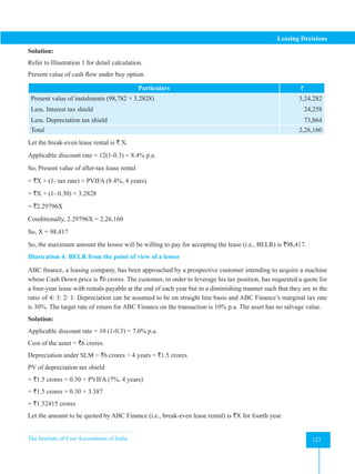 The Institute of Cost Accountants of India 127
Leasing Decisions
Solution:
Refer to Illustration 1 for detail calculation.
Present value of cash flow under buy option
Particulars `
Present value of instalments (98,782 × 3.2828)
Less. Interest tax shield
Less. Depreciation tax shield
3,24,282
24,258
73,864
Total 2,26,160
Let the break-even lease rental is ` X.
Applicable discount rate = 12(1-0.3) = 8.4% p.a.
So, Present value of after-tax lease rental
= `X × (1- tax rate) × PVIFA (8.4%, 4 years)
= `X × (1- 0.30) × 3.2828
= `2.29796X
Conditionally, 2.29796X = 2,26,160
So, X = 98,417
So, the maximum amount the lessee will be willing to pay for accepting the lease (i.e., BELR) is `98,417.
Illustration 4: BELR from the point of view of a lessor
ABC finance, a leasing company, has been approached by a prospective customer intending to acquire a machine
whose Cash Down price is `6 crores. The customer, in order to leverage his tax position, has requested a quote for
a four-year lease with rentals payable at the end of each year but in a diminishing manner such that they are in the
ratio of 4: 3: 2: 1. Depreciation can be assumed to be on straight line basis and ABC Finance’s marginal tax rate
is 30%. The target rate of return for ABC Finance on the transaction is 10% p.a. The asset has no salvage value.
Solution:
Applicable discount rate = 10 (1-0.3) = 7.0% p.a.
Cost of the asset = `6 crores.
Depreciation under SLM = `6 crores ÷ 4 years = `1.5 crores.
PV of depreciation tax shield
= `1.5 crores × 0.30 × PVIFA (7%, 4 years)
= `1.5 crores × 0.30 × 3.387
= `1.52415 crores
Let the amount to be quoted by ABC Finance (i.e., break-even lease rental) is `X for fourth year.
 