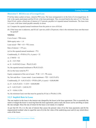 The Institute of Cost Accountants of India 129
Leasing Decisions
Illustration 5: BELR in case of Leveraged Lease
P Ltd has taken a plant on lease, valued at `20 crore. The lease arrangement is in the form of a leveraged lease. K
Ltd. is the equity participant and the H Ltd. is the loan participant. They invested fund in the ratio of 1:4. The loan
from H Ltd. carries a fixed rate of interest of 15 percent, payable in 6 equated annual instalments. The lease term
is 6 years, with lease rental payable annually in arrear.
(a) Compute the equated annual instalment from the point or view of H Ltd.
(b) If the lease rate is unknown, and H Ltd.’s pre-tax yield is 20 percent, what is the minimum lease rent that must
be quoted?
Solution:
Cost of asset = `40 crores
Debt-equity ratio = 1:4
Loan raised = `40 × 4/5 = `32 crores
Rate of interest = 15% p.a.
(a) Let the equated annual instalment = ` X
Conditionally, X ×PVIFA (15%, 6 years) = 32
or, 3.7845X = 32
or, X = 32/3.7845
or, X = 8.4555423 Crore = `8,45,55,423
So, the equated annual instalment is `8,45,55,423.
(b) Let the lease rental be ` Y
Equity component of the cost of asset = ` 40 × 1/5 = `8 crores
So, Net cash flow = Lease rental - Loan instalment = `(Y - 8,45,55,423)
Conditionally, (Y - 8,45,55,423) × PVIFA (20%, 6 years) = 8,00,00,000
or, (Y - 8,45,55,423) × 3.3255 = 8,00,00,000
or, Y - 8,45,55,423 = 2,40,56,533
or, Y = 10,86,11,956
So, the minimum lease rent that must be quoted by H Ltd. is `10,86,11,956.
3.2.3 Implicit Rate in Lease
The rate implicit in the lease is the interest rate charged by the lessor in the lease agreement. This is essentially the
return or margin the lessor is receiving from the lease agreement, and as such, the lessor can be unwilling to name
the rate outright. Since the rate of return for the lease is not stated, it is implied.
As per Ind AS 116, it is the rate of interest that causes the present value of (a) the lease payments and (b) the
unguaranteed residual value to equal the sum of (i) the fair value of the underlying asset and (ii) any initial direct
costs of the lessor.
 