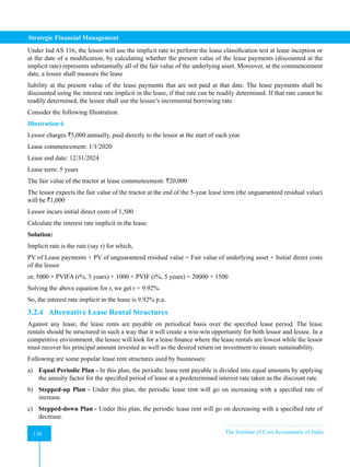Strategic Financial Management
130 The Institute of Cost Accountants of India
130
Under Ind AS 116, the lessor will use the implicit rate to perform the lease classification test at lease inception or
at the date of a modification, by calculating whether the present value of the lease payments (discounted at the
implicit rate) represents substantially all of the fair value of the underlying asset. Moreover, at the commencement
date, a lessee shall measure the lease
liability at the present value of the lease payments that are not paid at that date. The lease payments shall be
discounted using the interest rate implicit in the lease, if that rate can be readily determined. If that rate cannot be
readily determined, the lessee shall use the lessee’s incremental borrowing rate.
Consider the following Illustration.
Illustration 6
Lessor charges `5,000 annually, paid directly to the lessor at the start of each year
Lease commencement: 1/1/2020
Lease end date: 12/31/2024
Lease term: 5 years
The fair value of the tractor at lease commencement: `20,000
The lessor expects the fair value of the tractor at the end of the 5-year lease term (the unguaranteed residual value)
will be `1,000
Lessor incurs initial direct costs of 1,500
Calculate the interest rate implicit in the lease.
Solution:
Implicit rate is the rate (say r) for which,
PV of Lease payments + PV of unguaranteed residual value = Fair value of underlying asset + Initial direct costs
of the lessor
or, 5000 × PVIFA (r%, 5 years) + 1000 × PVIF (r%, 5 years) = 20000 + 1500
Solving the above equation for r, we get r = 9.92%.
So, the interest rate implicit in the lease is 9.92% p.a.
3.2.4 Alternative Lease Rental Structures
Against any lease, the lease rents are payable on periodical basis over the specified lease period. The lease
rentals should be structured in such a way that it will create a win-win opportunity for both lessor and lessee. In a
competitive environment, the lessee will look for a lease finance where the lease rentals are lowest while the lessor
must recover his principal amount invested as well as the desired return on investment to ensure sustainability.
Following are some popular lease rent structures used by businesses:
a) Equal Periodic Plan - In this plan, the periodic lease rent payable is divided into equal amounts by applying
the annuity factor for the specified period of lease at a predetermined interest rate taken as the discount rate.
b) Stepped-up Plan - Under this plan, the periodic lease rent will go on increasing with a specified rate of
increase.
c) Stepped-down Plan - Under this plan, the periodic lease rent will go on decreasing with a specified rate of
decrease.
 