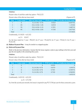 The Institute of Cost Accountants of India 133
Leasing Decisions
Solution:
Present value of cash flow under buy option = `4,52,322
Present value of the after-tax lease rental 						 (Figures in `)
Year Lease rental After tax lease rental PVIF @ 8.4% PV of after-tax lease rental
1 X X (1-0.30) = 0.7X 0.9225 0.64575X
2 2X 2X (1-0.30) =1.4X 0.8510 1.1914X
3 3X 3X (1-0.30) =2.1X 0.7851 1.64871X
4 4X 4X (1-0.30) =2.8X 0.7242 2.02776X
Total 5.51362X
Conditionally, 5.51362X = 4,52,322
or, X = 82,037
So, the lease rental for 1st
year = `82,037; for 2nd
year = `1,64,074; for 3rd
year = `2,46,111; for 4th
year =
`3,28,148.
(d) Balloon Payment Plan – it may be similar to a stepped-up plan.
(e) Deferred Payment Plan
Refer to the previous information. Assume that the lessee requires a plan to pay nothing in the first year and
pay the rest equally in the remaining three years.
Solution:
Present value of cash flow under buy option = `4,52,322
Present value of the after-tax lease rental 						 (Figures in `)
Year Lease rental After tax lease rental PVIF @ 8.4% PV of after-tax lease rental
1 0 0 0.9225 0
2 X X (1-0.30) =0.7X 0.8510 0.5957X
3 X X (1-0.30) =0.7X 0.7851 0.54957X
4 X X (1-0.30) =0.7X 0.7242 0.50694X
Total 1.65221X
Conditionally, 1.65221X = 4,52,322
or, X = 2,73,768
So, from the second year onwards, the lessee is required to pay `2,73,768 per year for three consecutive years.
 
