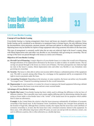 Strategic Financial Management
134 The Institute of Cost Accountants of India
134
CrossBorderLeasing,Saleand
LeaseBack 3.3
A
3.3.1 Cross Border Leasing
Concept of Cross Border Leasing
Cross-border leasing is a leasing arrangement where lessor and lessee are situated in different countries. Cross-
border leasing can be considered as an alternative to equipment loans to foreign buyers, the only difference being
the documentation, down payments, payment streams, and lease-end options as offered under Equipment Loans.
Operating leases may be feasible for exports of large equipment with a long economic life relative to the lease term.
This type of arrangement is extremely useful when the tax rates are relatively high in the lessor’s country along
with liberal depreciation rules and either very flexible or very formalistic rules governing tax ownership. The tax
savings of the lessor are passed through to the lessee as a lower cost of finance.
Objectives of Cross Border Leasing:
(a) Overall Cost of Financing: A major objective of cross-border leases is to reduce the overall cost of financing
through utilization of tax depreciation allowances by the lessor in order to reduce its taxable income. The tax
savings are passed through to the lessee as a lower cost of finance. The basic prerequisites are relatively high
tax rates in the lessor’s country, liberal depreciation rules and either very flexible or very formalistic rules
governing tax ownership.
(b) Security: The lessor is often able to utilize non-recourse debt to finance a substantial portion of the equipment
cost. The debt is secured, among other things, by a mortgage on the equipment and by an assignment of the
right to receive payments under the lease.
(c) Accounting Treatment: Depending on the structure, in some countries, the lessor can utilize very favourable
“Leveraged Lease” Financial Accounting treatment for the overall transaction.
(d) Repossession: In some countries, it is easier for a lessor to repossess the leased equipment following a default
by Lessee because the lessor is an owner and not a mere secured lender.
Advantages of Cross Border Leasing
(a) Double Dip Lease: Cross-border leasing has been widely used to arbitrage the difference in the tax laws of
different countries. This is possible since each country applies differing rules for determining whether the party
acting as lessor under a cross-border lease is the “owner” of the leased asset for tax purposes which enables
him to claim tax allowances.
Example: In the United States the criteria is that the lessor possesses substantially all attributes of economic
ownership of the leased asset. In the European Union, Formalistic Property law concepts focus primarily on
the location of legal title, although these countries usually also require that the lessor have some attributes of
economic ownership or, at least, that the lessee have only a minimal economic interest in the equipment. In
these cases, with sufficiently long leases (often 99 years), an asset can end up with two effective owners, one
each in different countries, this is often referred to as a double-dip lease.
 
