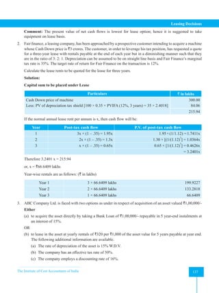 The Institute of Cost Accountants of India 137
Leasing Decisions
Comment: The present value of net cash flows is lowest for lease option; hence it is suggested to take
equipment on lease basis.
2. Fair finance, a leasing company, has been approached by a prospective customer intending to acquire a machine
whose Cash Down price is `3 crores. The customer, in order to leverage his tax position, has requested a quote
for a three-year lease with rentals payable at the end of each year but in a diminishing manner such that they
are in the ratio of 3: 2: 1. Depreciation can be assumed to be on straight line basis and Fair Finance’s marginal
tax rate is 35%. The target rate of return for Fair Finance on the transaction is 12%.
Calculate the lease rents to be quoted for the lease for three years.
Solution:
Capital sum to be placed under Lease
Particulars ` in lakhs
Cash Down price of machine
Less: PV of depreciation tax shield [100 × 0.35 × PVIFA (12%, 3 years) = 35 × 2.4018]
300.00
84.06
215.94
If the normal annual lease rent per annum is x, then cash flow will be:
Year Post-tax cash flow P.V. of post-tax cash flow
1 3x × (1 – .35) = 1.95x 1.95×(1/1.12) =1.7411x
2 2x × (1 – .35) = 1.3x 1.30 × [(1/(1.12)
2
] = 1.0364x
3 x × (1 – .35) = 0.65x 0.65 × [1/(1.12)
3
] = 0.4626x
= 3.2401x
Therefore 3.2401 x = 215.94
or, x = `66.6409 lakhs
Year-wise rentals are as follows: (` in lakhs)
Year 1 3 × 66.6409 lakhs 199.9227
Year 2 2 × 66.6409 lakhs 133.2818
Year 3 1 × 66.6409 lakhs 66.6409
3. ABC Company Ltd. is faced with two options as under in respect of acquisition of an asset valued `1,00,000/-
Either
(a) to acquire the asset directly by taking a Bank Loan of `1,00,000/- repayable in 5 year-end instalments at
an interest of 15%.
OR
(b) to lease in the asset at yearly rentals of `320 per `1,000 of the asset value for 5 years payable at year end.
The following additional information are available.
(a) The rate of depreciation of the asset is 15% W.D.V.
(b) The company has an effective tax rate of 50%.
(c) The company employs a discounting rate of 16%.
 