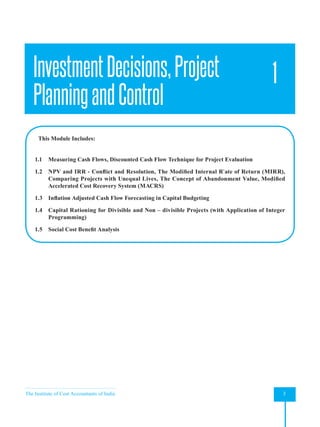 The Institute of Cost Accountants of India 3
Investment Decisions, Project Planning and Control
InvestmentDecisions,Project
PlanningandControl
1
This Module Includes:
1.1 Measuring Cash Flows, Discounted Cash Flow Technique for Project Evaluation
1.2 NPV and IRR - Conflict and Resolution, The Modified Internal R`ate of Return (MIRR),
Comparing Projects with Unequal Lives, The Concept of Abandonment Value, Modified
Accelerated Cost Recovery System (MACRS)
1.3 Inflation Adjusted Cash Flow Forecasting in Capital Budgeting
1.4 Capital Rationing for Divisible and Non – divisible Projects (with Application of Integer
Programming)
1.5 Social Cost Benefit Analysis
 