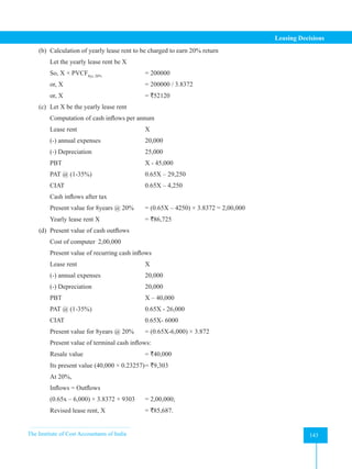 The Institute of Cost Accountants of India 143
Leasing Decisions
(b) Calculation of yearly lease rent to be charged to earn 20% return
Let the yearly lease rent be X
So, X × PVCF8yr, 20% 		
= 200000
or, X 				 = 200000 / 3.8372
or, X 				= `52120
(c) Let X be the yearly lease rent
Computation of cash inflows per annum
Lease rent			X
(-) annual expenses		 20,000
(-) Depreciation			25,000
PBT				X - 45,000
PAT @ (1-35%)			 0.65X – 29,250
CIAT				 0.65X – 4,250
Cash inflows after tax
Present value for 8years @ 20% = (0.65X – 4250) × 3.8372 = 2,00,000
Yearly lease rent X 		 = `86,725
(d) Present value of cash outflows
Cost of computer 2,00,000
Present value of recurring cash inflows
Lease rent			X
(-) annual expenses		 20,000
(-) Depreciation			20,000
PBT				X – 40,000
PAT @ (1-35%)			 0.65X - 26,000
CIAT				 0.65X- 6000
Present value for 8years @ 20% = (0.65X-6,000) × 3.872
Present value of terminal cash inflows:
Resale value 			 = `40,000
Its present value (40,000 × 0.23257)= `9,303
At 20%,
Inflows = Outflows
(0.65x – 6,000) × 3.8372 + 9303 = 2,00,000;
Revised lease rent, X 		 = `85,687.
 