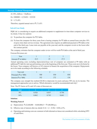 Strategic Financial Management
146 The Institute of Cost Accountants of India
146
At 10%, Inflows = Outflows
Or, 1000000 = 4.5364X + 222220
X = 1,71,453.
Therefore, equated annual rent is `1,71,453.
Solved Case Study
PQR Ltd. is considering to acquire an additional computer to supplement its time-share computer services to
its clients. It has two options:
(i) To purchase the computer for `22 lakhs.
(ii) To lease the computer for three years from a leasing company for `5 lakhs as annual lease rent plus 10%
of gross time-share service revenue. The agreement also requires an additional payment of `6 lakhs at the
end of the third year. Lease rents are payable at the year-end, and the computer reverts to the lessor after
the contract period.
The company estimates that the computer under review will be worth `10 lakhs at the end of third year.
Forecast Revenues are:
Year 1 2 3
Amount (` in lakhs) 22.5 25 27.5
Annual operating costs excluding depreciation/lease rent of computer are estimated at `9 lakhs with an
additional `1 lakh for start-up and training costs at the beginning of the first year. These costs are to be borne by
the lessee. Your company will borrow at 16% interest to finance the acquisition of the computer. Repayments
are to be made according to the following schedule:
Year end 1 2 3
Principal (` in ’000) 500 850 850
Interest (` in ’000) 352 272 136
The company uses straight line method (SLM) to depreciate its assets and pays 50% tax on its income. The
management approaches you to advice. Which alternative would be recommended and why?
Note: The PV factor at 8% and 16% rates of discount are:
Year 1 2 3
8% 0.926 0.857 0.794
16% 0.862 0.743 0.641
Solution:
Working Notes:0
a) Depreciation: ` (22,00,000 – 10,00,000)/3 = ` 4,00,000 p.a.
b) Effective rate of interest after tax shield: 0.16 × (1 - 0.50) = 0.08 or 8%.
c) Operating and training costs are common in both alternatives hence not considered while calculating NPV
of cash flows.
 