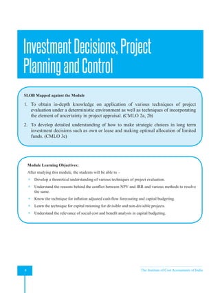 Strategic Financial Management
4 The Institute of Cost Accountants of India
InvestmentDecisions,Project
PlanningandControl
SLOB Mapped against the Module
1. To obtain in-depth knowledge on application of various techniques of project
evaluation under a deterministic environment as well as techniques of incorporating
the element of uncertainty in project appraisal. (CMLO 2a, 2b)
2. To develop detailed understanding of how to make strategic choices in long term
investment decisions such as own or lease and making optimal allocation of limited
funds. (CMLO 3c)
Module Learning Objectives:
After studying this module, the students will be able to –
 Develop a theoretical understanding of various techniques of project evaluation.
 Understand the reasons behind the conflict between NPV and IRR and various methods to resolve
the same.
 Know the technique for inflation adjusted cash flow forecasting and capital budgeting.
 Learn the technique for capital rationing for divisible and non-divisible projects.
 Understand the relevance of social cost and benefit analysis in capital budgeting.
 