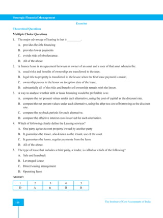 Strategic Financial Management
148 The Institute of Cost Accountants of India
148
Exercise
Theoretical Questions
Multiple Choice Questions
1. The major advantage of leasing is that it _________.
A. provides flexible financing
B. provides lower payments
C. avoids risks of obsolescence.
D. All of the above
2. A finance lease is an agreement between an owner of an asset and a user of that asset wherein the:
A. usual risks and benefits of ownership are transferred to the user;
B. legal title to property is transferred to the lessee when the first lease payment is made;
C. ownership passes to the lessor on inception date of the lease;
D. substantially all of the risks and benefits of ownership remain with the lessor.
3. A way to analyse whether debt or lease financing would be preferable is to:
A. compare the net present values under each alternative, using the cost of capital as the discount rate.
B. compare the net present values under each alternative, using the after-tax cost of borrowing as the discount
rate.
C. compare the payback periods for each alternative.
D. compare the effective interest costs involved for each alternative.
4. Which of following clearly define the Leasing services?
A. One party agrees to rent property owned by another party
B. It guarantees the lessee, also known as the tenant, use of the asset
C. It guarantees the lessor, regular payments from the lease
D. All of the above.
5. The type of lease that includes a third party, a lender, is called as which of the following?
A. Sale and leaseback
B. Leveraged Lease
C. Direct leasing arrangement
D. Operating lease
Answer:
1 2 3 4 5
D A B D B
 