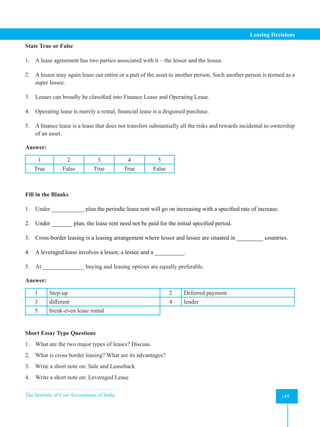 The Institute of Cost Accountants of India 149
Leasing Decisions
State True or False
1. A lease agreement has two parties associated with it – the lessor and the lessee.
2. A lessee may again lease out entire or a part of the asset to another person. Such another person is termed as a
super lessee.
3. Leases can broadly be classified into Finance Lease and Operating Lease.
4. Operating lease is merely a rental, financial lease is a disguised purchase.
5. A finance lease is a lease that does not transfers substantially all the risks and rewards incidental to ownership
of an asset.
Answer:
1 2 3 4 5
True False True True False
Fill in the Blanks
1. Under ___________ plan the periodic lease rent will go on increasing with a specified rate of increase.
2. Under _______ plan, the lease rent need not be paid for the initial specified period.
3. Cross-border leasing is a leasing arrangement where lessor and lessee are situated in _________ countries.
4. A leveraged lease involves a lessor, a lessee and a __________.
5. At ______________ buying and leasing options are equally preferable.
Answer:
1 Step-up 2 Deferred payment
3 different 4 lender
5 break-even lease rental
Short Essay Type Questions
1. What are the two major types of leases? Discuss.
2. What is cross border leasing? What are its advantages?
3. Write a short note on: Sale and Leaseback
4. Write a short note on: Leveraged Lease
 