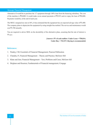 Strategic Financial Management
152 The Institute of Cost Accountants of India
152
Alternative II would be to purchase the ‘Z’ equipment through 100% loan from the financing subsidiary. The cost
of the machine is `50,000. It would make seven annual payments of `9,935 each to repay the loan of `50,000.
Payments would be, at the end of each year.
The MOL’s marginal tax rate in 44%, It has estimated that the equipment has an expected salvage value of `1,000.
The company plans to depreciate the equipment by using straight-line method. The service and maintenance would
cost `3,700 annually.
You are required to advice MOL on the desirability of the alternative plans, assuming that the rate of interest is
9% p.a.
						 [Answer: PV of cash outflow: Under Lease = `50,014;
Under Buy = `43,537; Buying is recommended]
References:
1. Pandey, I M; Essentials of Financial Management; Pearson Publication
2. Chandra, P.; Financial Management – Theory and Practice; McGraw Hill
3. Khan and Jain; Financial Management – Text, Problems and Cases; McGraw hill
4. Brigham and Houston; Fundamentals of Financial management; Cengage
 
