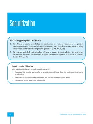 Strategic Financial Management
154 The Institute of Cost Accountants of India
Securitization
SLOB Mapped against the Module
1. To obtain in-depth knowledge on application of various techniques of project
evaluation under a deterministic environment as well as techniques of incorporating
the element of uncertainty in project appraisal. (CMLO 2a, 2b)
2. To develop detailed understanding of how to make strategic choices in long term
investment decisions such as own or lease and making optimal allocation of limited
funds. (CMLO 3c)
Module Learning Objectives:
After studying the chapter, the students will be able to -
 Understand the meaning and benefits of securitization and know about the participants involved in
securitization.
 Appreciate the mechanism of securitization and the limitations associated with it.
 Know about various securitized instruments.
 