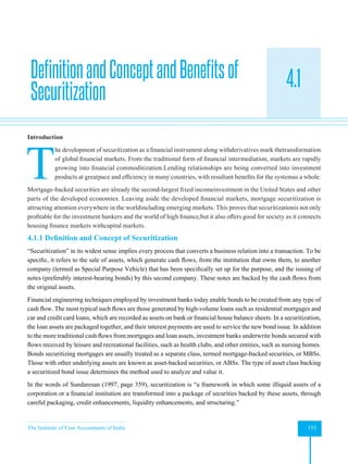The Institute of Cost Accountants of India 155
Securitization
4.1
Introduction
T
he development of securitization as a financial instrument along withderivatives mark thetransformation
of global financial markets. From the traditional form of financial intermediation, markets are rapidly
growing into financial commoditization.Lending relationships are being converted into investment
products at greatpace and efficiency in many countries, with resultant benefits for the systemas a whole.
Mortgage-backed securities are already the second-largest fixed incomeinvestment in the United States and other
parts of the developed economies. Leaving aside the developed financial markets, mortgage securitization is
attracting attention everywhere in the worldincluding emerging markets. This proves that securitizationis not only
profitable for the investment bankers and the world of high finance,but it also offers good for society as it connects
housing finance markets withcapital markets.
4.1.1 Definition and Concept of Securitization
“Securitization” in its widest sense implies every process that converts a business relation into a transaction. To be
specific, it refers to the sale of assets, which generate cash flows, from the institution that owns them, to another
company (termed as Special Purpose Vehicle) that has been specifically set up for the purpose, and the issuing of
notes (preferably interest-bearing bonds) by this second company. These notes are backed by the cash flows from
the original assets.
Financial engineering techniques employed by investment banks today enable bonds to be created from any type of
cash flow. The most typical such flows are those generated by high-volume loans such as residential mortgages and
car and credit card loans, which are recorded as assets on bank or financial house balance sheets. In a securitization,
the loan assets are packaged together, and their interest payments are used to service the new bond issue. In addition
to the more traditional cash flows from mortgages and loan assets, investment banks underwrite bonds secured with
flows received by leisure and recreational facilities, such as health clubs, and other entities, such as nursing homes.
Bonds securitizing mortgages are usually treated as a separate class, termed mortgage-backed securities, or MBSs.
Those with other underlying assets are known as asset-backed securities, or ABSs. The type of asset class backing
a securitized bond issue determines the method used to analyze and value it.
In the words of Sundaresan (1997, page 359), securitization is “a framework in which some illiquid assets of a
corporation or a financial institution are transformed into a package of securities backed by these assets, through
careful packaging, credit enhancements, liquidity enhancements, and structuring.”
DefinitionandConceptandBenefitsof
Securitization
 