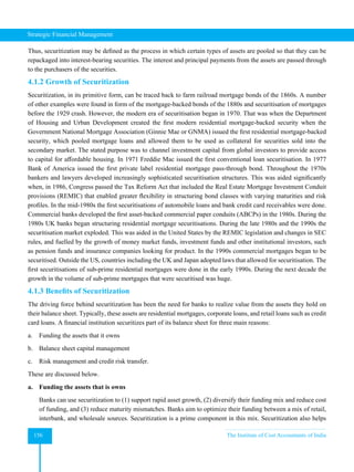 Strategic Financial Management
156 The Institute of Cost Accountants of India
Thus, securitization may be defined as the process in which certain types of assets are pooled so that they can be
repackaged into interest-bearing securities. The interest and principal payments from the assets are passed through
to the purchasers of the securities.
4.1.2 Growth of Securitization
Securitization, in its primitive form, can be traced back to farm railroad mortgage bonds of the 1860s. A number
of other examples were found in form of the mortgage-backed bonds of the 1880s and securitisation of mortgages
before the 1929 crash. However, the modern era of securitisation began in 1970. That was when the Department
of Housing and Urban Development created the first modern residential mortgage-backed security when the
Government National Mortgage Association (Ginnie Mae or GNMA) issued the first residential mortgage-backed
security, which pooled mortgage loans and allowed them to be used as collateral for securities sold into the
secondary market. The stated purpose was to channel investment capital from global investors to provide access
to capital for affordable housing. In 1971 Freddie Mac issued the first conventional loan securitisation. In 1977
Bank of America issued the first private label residential mortgage pass-through bond. Throughout the 1970s
bankers and lawyers developed increasingly sophisticated securitisation structures. This was aided significantly
when, in 1986, Congress passed the Tax Reform Act that included the Real Estate Mortgage Investment Conduit
provisions (REMIC) that enabled greater flexibility in structuring bond classes with varying maturities and risk
profiles. In the mid-1980s the first securitisations of automobile loans and bank credit card receivables were done.
Commercial banks developed the first asset-backed commercial paper conduits (ABCPs) in the 1980s. During the
1980s UK banks began structuring residential mortgage securitisations. During the late 1980s and the 1990s the
securitisation market exploded. This was aided in the United States by the REMIC legislation and changes in SEC
rules, and fuelled by the growth of money market funds, investment funds and other institutional investors, such
as pension funds and insurance companies looking for product. In the 1990s commercial mortgages began to be
securitised. Outside the US, countries including the UK and Japan adopted laws that allowed for securitisation. The
first securitisations of sub-prime residential mortgages were done in the early 1990s. During the next decade the
growth in the volume of sub-prime mortgages that were securitised was huge.
4.1.3 Benefits of Securitization
The driving force behind securitization has been the need for banks to realize value from the assets they hold on
their balance sheet. Typically, these assets are residential mortgages, corporate loans, and retail loans such as credit
card loans. A financial institution securitizes part of its balance sheet for three main reasons:
a. Funding the assets that it owns
b. Balance sheet capital management
c. Risk management and credit risk transfer.
These are discussed below.
a. Funding the assets that is owns
Banks can use securitization to (1) support rapid asset growth, (2) diversify their funding mix and reduce cost
of funding, and (3) reduce maturity mismatches. Banks aim to optimize their funding between a mix of retail,
interbank, and wholesale sources. Securitization is a prime component in this mix. Securitization also helps
 