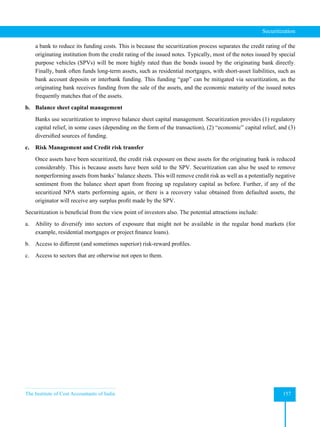 The Institute of Cost Accountants of India 157
Securitization
a bank to reduce its funding costs. This is because the securitization process separates the credit rating of the
originating institution from the credit rating of the issued notes. Typically, most of the notes issued by special
purpose vehicles (SPVs) will be more highly rated than the bonds issued by the originating bank directly.
Finally, bank often funds long-term assets, such as residential mortgages, with short-asset liabilities, such as
bank account deposits or interbank funding. This funding “gap” can be mitigated via securitization, as the
originating bank receives funding from the sale of the assets, and the economic maturity of the issued notes
frequently matches that of the assets.
b. Balance sheet capital management
Banks use securitization to improve balance sheet capital management. Securitization provides (1) regulatory
capital relief, in some cases (depending on the form of the transaction), (2) “economic” capital relief, and (3)
diversified sources of funding.
c. Risk Management and Credit risk transfer
Once assets have been securitized, the credit risk exposure on these assets for the originating bank is reduced
considerably. This is because assets have been sold to the SPV. Securitization can also be used to remove
nonperforming assets from banks’ balance sheets. This will remove credit risk as well as a potentially negative
sentiment from the balance sheet apart from freeing up regulatory capital as before. Further, if any of the
securitized NPA starts performing again, or there is a recovery value obtained from defaulted assets, the
originator will receive any surplus profit made by the SPV.
Securitization is beneficial from the view point of investors also. The potential attractions include:
a. Ability to diversify into sectors of exposure that might not be available in the regular bond markets (for
example, residential mortgages or project finance loans).
b. Access to different (and sometimes superior) risk-reward profiles.
c. Access to sectors that are otherwise not open to them.
 