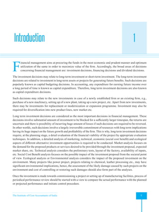 The Institute of Cost Accountants of India 5
Investment Decisions, Project Planning and Control
1
F
inancial management aims at procuring the funds in the most economic and prudent manner and optimum
utilization of the same in order to maximize value of the firm. Accordingly, the broad areas of decisions
concerning financial management are: investment decisions, financing decisions and dividend decisions.
The investment decisions may relate to long-term investment or short-term investment. The long-term investment
decisions are related to investment in long-term assets or projects for generating future benefits. Such decisions are
popularly known as capital budgeting decisions. In accounting, any expenditure for earning future income over
a long period of time is known as capital expenditure. Therefore, long term investment decisions are also known
as capital expenditure decisions.
Such decisions may relate to the new investments in case of a newly established firm or an existing firm, e.g.,
purchase of a new machinery, setting up of a new plant, taking up a new project, etc. Apart from new investments,
there may be investments for replacement or modernization or expansion programme. Investment may also be
required for diversification into new product lines, new market etc.
Long term investment decisions are considered as the most important decisions in financial management. These
decisions involve substantial amount of investment to be blocked for a sufficiently larger timespan, the returns are
uncertain and there is possibility of incurring huge amount of losses if such decisions are required to be reversed.
In other worlds, such decisions involve a largely irreversible commitment of resources with long term implications
having its huge impact on the future growth and profitability of the firm. This is why, long term investment decisions
require, at the planning stage, a detail evaluation of the financial viability of the project by appropriate evaluation
techniques. In addition, a detailed analysis of marketing, technical, economic (social cost benefit) and ecological
aspects of different alternative investment opportunities is required to be conducted. Market analysis focuses on
the demand for the proposed products or services desired to be provided through the investment proposal, expected
market share, etc. Technical analysis considers the preliminary tests, layout of the factory, availability of inputs,
etc. Social Cost Benefit analysis focuses on the possible impact of the investment proposal from the societal point
of view. Ecological analysis or Environmental analysis considers the impact of the proposed investment on the
environment. Many projects like power project, projects relating to chemical, leather processing etc., may have
significant environmental implications, hence, the assessment of the likely damage caused by such projects on the
environment and cost of controlling or restoring such damages should also form part of the analyses.
Once the investment is made towards commissioning a project or setting up of manufacturing facilities, process of
periodical performance review should be started with a view to compare the actual performance with the planned
or projected performance and initiate control procedure.
Introduction
 