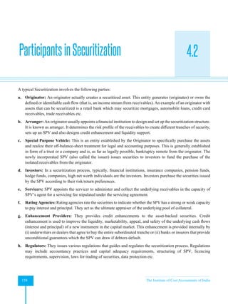 Strategic Financial Management
158 The Institute of Cost Accountants of India
4.2
A typical Securitization involves the following parties:
a. Originator: An originator actually creates a securitized asset. This entity generates (originates) or owns the
defined or identifiable cash flow (that is, an income stream from receivables). An example of an originator with
assets that can be securitized is a retail bank which may securitize mortgages, automobile loans, credit card
receivables, trade receivables etc.
b. Arranger: An originator usually appoints a financial institution to design and set up the securitization structure.
It is known as arranger. It determines the risk profile of the receivables to create different tranches of security,
sets up an SPV and also designs credit enhancement and liquidity support.
c. Special Purpose Vehicle: This is an entity established by the Originator to specifically purchase the assets
and realize their off-balance-sheet treatment for legal and accounting purposes. This is generally established
in form of a trust or a company and is, as far as legally possible, bankruptcy remote from the originator. The
newly incorporated SPV (also called the issuer) issues securities to investors to fund the purchase of the
isolated receivables from the originator.
d. Investors: In a securitization process, typically, financial institutions, insurance companies, pension funds,
hedge funds, companies, high net worth individuals are the investors. Investors purchase the securities issued
by the SPV according to their risk/return preferences.
e. Servicers: SPV appoints the servicer to administer and collect the underlying receivables in the capacity of
SPV’s agent for a servicing fee stipulated under the servicing agreement.
f. Rating Agencies: Rating agencies rate the securities to indicate whether the SPV has a strong or weak capacity
to pay interest and principal. They act as the ultimate appraiser of the underlying pool of collateral.
g. Enhancement Providers: They provides credit enhancements to the asset-backed securities. Credit
enhancement is used to improve the liquidity, marketability, appeal, and safety of the underlying cash flows
(interest and principal) of a new instrument in the capital market. This enhancement is provided internally by
(i) underwriters or dealers that agree to buy the entire subordinated tranche or (ii) banks or insurers that provide
unconditional guarantees which the SPV can draw if debtors default.
h. Regulators: They issues various regulations that guides and regulates the securitization process. Regulations
may include accountancy practices and capital adequacy requirements, structuring of SPV, licencing
requirements, supervision, laws for trading of securities, data protection etc.
ParticipantsinSecuritization
 