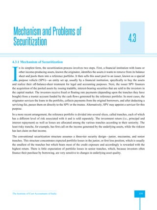 The Institute of Cost Accountants of India 159
Securitization
4.3
4.3.1 Mechanism of Securitization
I
n its simplest form, the securitization process involves two steps. First, a financial institution with loans or
other income-producing assets, known the originator, identifies the assets it wants to remove from its balance
sheet and pools them into a reference portfolio. It then sells this asset pool to an issuer, known as a special
purpose vehicle (SPV)—an entity set up, usually by a financial institution, specifically to buy the assets
and realize their off-balance-sheet treatment for legal and accounting purposes. Next, the issuer SPV finances
the acquisition of the pooled assets by issuing tradable, interest-bearing securities that are sold to the investors in
the capital market. The investors receive fixed or floating rate payments (depending upon the tranches they have
bought) from a trustee account funded by the cash flows generated by the reference portfolio. In most cases, the
originator services the loans in the portfolio, collects payments from the original borrowers, and after deducting a
servicing fee, passes them on directly to the SPV or the trustee. Alternatively, SPV may appoint a servicer for this
purpose.
In a more recent arrangement, the reference portfolio is divided into several slices, called tranches, each of which
has a different level of risk associated with it and is sold separately. The investment return (i.e., principal and
interest repayment) as well as losses are allocated among the various tranches according to their seniority. The
least risky tranche, for example, has first call on the income generated by the underlying assets, while the riskiest
has last claim on that income.
The conventional securitization structure assumes a three-tier security design—junior, mezzanine, and senior
tranches. This structure concentrates expected portfolio losses in the junior, or first loss position, which is usually
the smallest of the tranches but which bears most of the credit exposure and accordingly is rewarded with the
highest return. There is little expectation of portfolio losses in senior tranches, which, because investors often
finance their purchase by borrowing, are very sensitive to changes in underlying asset quality.
MechanismandProblemsof
Securitization
 