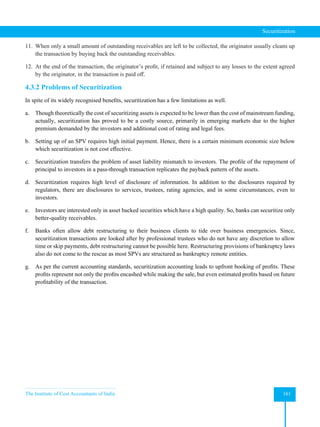 The Institute of Cost Accountants of India 161
Securitization
11. When only a small amount of outstanding receivables are left to be collected, the originator usually cleans up
the transaction by buying back the outstanding receivables.
12. At the end of the transaction, the originator’s profit, if retained and subject to any losses to the extent agreed
by the originator, in the transaction is paid off.
4.3.2 Problems of Securitization
In spite of its widely recognised benefits, securitization has a few limitations as well.
a. Though theoretically the cost of securitizing assets is expected to be lower than the cost of mainstream funding,
actually, securitization has proved to be a costly source, primarily in emerging markets due to the higher
premium demanded by the investors and additional cost of rating and legal fees.
b. Setting up of an SPV requires high initial payment. Hence, there is a certain minimum economic size below
which securitization is not cost effective.
c. Securitization transfers the problem of asset liability mismatch to investors. The profile of the repayment of
principal to investors in a pass-through transaction replicates the payback pattern of the assets.
d. Securitization requires high level of disclosure of information. In addition to the disclosures required by
regulators, there are disclosures to services, trustees, rating agencies, and in some circumstances, even to
investors.
e. Investors are interested only in asset backed securities which have a high quality. So, banks can securitize only
better-quality receivables.
f. Banks often allow debt restructuring to their business clients to tide over business emergencies. Since,
securitization transactions are looked after by professional trustees who do not have any discretion to allow
time or skip payments, debt restructuring cannot be possible here. Restructuring provisions of bankruptcy laws
also do not come to the rescue as most SPVs are structured as bankruptcy remote entities.
g. As per the current accounting standards, securitization accounting leads to upfront booking of profits. These
profits represent not only the profits encashed while making the sale, but even estimated profits based on future
profitability of the transaction.
 