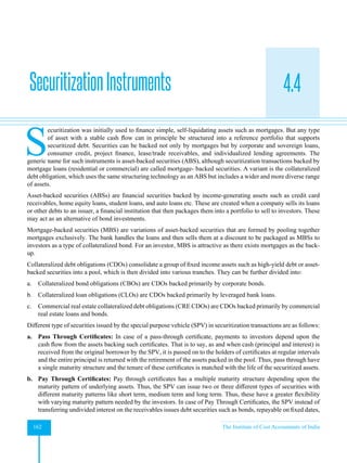 Strategic Financial Management
162 The Institute of Cost Accountants of India
4.4
S
ecuritization was initially used to finance simple, self-liquidating assets such as mortgages. But any type
of asset with a stable cash flow can in principle be structured into a reference portfolio that supports
securitized debt. Securities can be backed not only by mortgages but by corporate and sovereign loans,
consumer credit, project finance, lease/trade receivables, and individualized lending agreements. The
generic name for such instruments is asset-backed securities (ABS), although securitization transactions backed by
mortgage loans (residential or commercial) are called mortgage- backed securities. A variant is the collateralized
debt obligation, which uses the same structuring technology as an ABS but includes a wider and more diverse range
of assets.
Asset-backed securities (ABSs) are financial securities backed by income-generating assets such as credit card
receivables, home equity loans, student loans, and auto loans etc. These are created when a company sells its loans
or other debts to an issuer, a financial institution that then packages them into a portfolio to sell to investors. These
may act as an alternative of bond investments.
Mortgage-backed securities (MBS) are variations of asset-backed securities that are formed by pooling together
mortgages exclusively. The bank handles the loans and then sells them at a discount to be packaged as MBSs to
investors as a type of collateralized bond. For an investor, MBS is attractive as there exists mortgages as the back-
up.
Collateralized debt obligations (CDOs) consolidate a group of fixed income assets such as high-yield debt or asset-
backed securities into a pool, which is then divided into various tranches. They can be further divided into:
a. Collateralized bond obligations (CBOs) are CDOs backed primarily by corporate bonds.
b. Collateralized loan obligations (CLOs) are CDOs backed primarily by leveraged bank loans.
c. Commercial real estate collateralized debt obligations (CRE CDOs) are CDOs backed primarily by commercial
real estate loans and bonds.
Different type of securities issued by the special purpose vehicle (SPV) in securitization transactions are as follows:
a. Pass Through Certificates: In case of a pass-through certificate, payments to investors depend upon the
cash flow from the assets backing such certificates. That is to say, as and when cash (principal and interest) is
received from the original borrower by the SPV, it is passed on to the holders of certificates at regular intervals
and the entire principal is returned with the retirement of the assets packed in the pool. Thus, pass through have
a single maturity structure and the tenure of these certificates is matched with the life of the securitized assets.
b. Pay Through Certificates: Pay through certificates has a multiple maturity structure depending upon the
maturity pattern of underlying assets. Thus, the SPV can issue two or three different types of securities with
different maturity patterns like short term, medium term and long term. Thus, these have a greater flexibility
with varying maturity pattern needed by the investors. In case of Pay Through Certificates, the SPV instead of
transferring undivided interest on the receivables issues debt securities such as bonds, repayable on fixed dates,
SecuritizationInstruments
 
