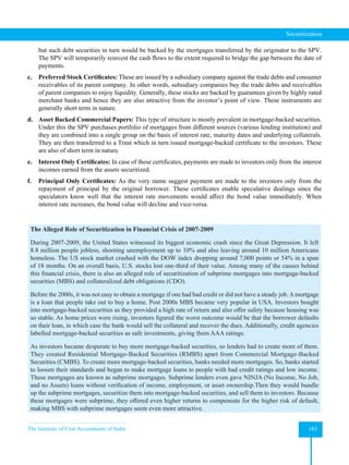 The Institute of Cost Accountants of India 163
Securitization
but such debt securities in turn would be backed by the mortgages transferred by the originator to the SPV.
The SPV will temporarily reinvest the cash flows to the extent required to bridge the gap between the date of
payments.
c. Preferred Stock Certificates: These are issued by a subsidiary company against the trade debts and consumer
receivables of its parent company. In other words, subsidiary companies buy the trade debts and receivables
of parent companies to enjoy liquidity. Generally, these stocks are backed by guarantees given by highly rated
merchant banks and hence they are also attractive from the investor’s point of view. These instruments are
generally short term in nature.
d. Asset Backed Commercial Papers: This type of structure is mostly prevalent in mortgage-backed securities.
Under this the SPV purchases portfolio of mortgages from different sources (various lending institution) and
they are combined into a single group on the basis of interest rate, maturity dates and underlying collaterals.
They are then transferred to a Trust which in turn issued mortgage-backed certificate to the investors. These
are also of short term in nature.
e. Interest Only Certificates: In case of these certificates, payments are made to investors only from the interest
incomes earned from the assets securitized.
f. Principal Only Certificates: As the very name suggest payment are made to the investors only from the
repayment of principal by the original borrower. These certificates enable speculative dealings since the
speculators know well that the interest rate movements would affect the bond value immediately. When
interest rate increases, the bond value will decline and vice-versa.
The Alleged Role of Securitization in Financial Crisis of 2007-2009
During 2007-2009, the United States witnessed its biggest economic crash since the Great Depression. It left
8.8 million people jobless, shooting unemployment up to 10% and also leaving around 10 million Americans
homeless. The US stock market crashed with the DOW index dropping around 7,000 points or 54% in a span
of 18 months. On an overall basis, U.S. stocks lost one-third of their value. Among many of the causes behind
this financial crisis, there is also an alleged role of securitization of subprime mortgages into mortgage-backed
securities (MBS) and collateralized debt obligations (CDO).
Before the 2000s, it was not easy to obtain a mortgage if one had bad credit or did not have a steady job.Amortgage
is a loan that people take out to buy a home. Post 2000s MBS became very popular in USA. Investors bought
into mortgage-backed securities as they provided a high rate of return and also offer safety because housing was
so stable. As home prices were rising, investors figured the worst outcome would be that the borrower defaults
on their loan, in which case the bank would sell the collateral and recover the dues. Additionally, credit agencies
labelled mortgage-backed securities as safe investments, giving them AAA ratings.
As investors became desperate to buy more mortgage-backed securities, so lenders had to create more of them.
They created Residential Mortgage-Backed Securities (RMBS) apart from Commercial Mortgage-Backed
Securities (CMBS). To create more mortgage-backed securities, banks needed more mortgages. So, banks started
to loosen their standards and began to make mortgage loans to people with bad credit ratings and low income.
These mortgages are known as subprime mortgages. Subprime lenders even gave NINJA (No Income, No Job,
and no Assets) loans without verification of income, employment, or asset ownership.Then they would bundle
up the subprime mortgages, securitize them into mortgage-backed securities, and sell them to investors. Because
these mortgages were subprime, they offered even higher returns to compensate for the higher risk of default,
making MBS with subprime mortgages seem even more attractive.
 