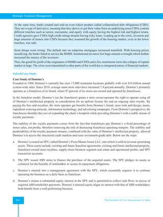 Strategic Financial Management
164 The Institute of Cost Accountants of India
At the same time, banks created and sold an even riskier product called collateralized debt obligations (CDO).
They are a type of derivative, meaning that they derive or get their value from an underlying asset.CDOs contain
different tranches such as senior, mezzanine, and equity with equity having the highest risk and highest return.
Credit agencies gave CDOs high credit ratings despite having risky loans. Leading up to the crisis, investors put
huge amounts of money into CDOs because they assumed the growth of the housing market, even in the lower
tranches, was safe.
Soon things went wrong. The default rate on subprime mortgages increased manifold. With housing prices
nosediving, the banks failed to service the RMBS. Institutional investors lost huge amount overnight which further
increased the misery of the investors.
Thus, the greed for profit of the originators of RMBS and CDOs and a few institutions led to the collapse of capital
market at large. The crisis soon transmitted to other parts of the world due to integrated nature of financial markets.
Solved Case Study
Case Study of Domino’s
Founded in 1960, Domino’s currently has over 17,000 restaurant locations globally with over $16 billion annual
system-wide sales. Since 2010, average same-store sales have increased 7.4 percent annually. Domino’s primarily
operates as a franchisor of its brand, where 97 percent of its stores are owned and operated by franchisees.
In the franchise model, Domino’s (as the franchisor) grants a store owner/operator the right to operate using all
of Domino’s intellectual property in consideration for an upfront license fee and an ongoing sales royalty. By
paying the fees and royalties, the store operator get benefits from Domino’s brand, store look and design, menu,
ingredient sourcing network, information technology, and advertising campaigns. From Domino’s perspective, the
franchisees shoulder the cost of expanding the chain’s footprint while providing Domino’s with a stable stream of
royalty payments.
The stability of the royalty payments comes from the fact that franchisees pay Domino’s a fixed percentage of
stores sales, not profits, therefore removing the risk of decreasing franchisee operating margins. The stability and
predictability of the royalty payment streams, combined with the value of Domino’s intellectual property, allowed
Domino’s to access the structured credit markets and issue investment-grade debt. Below are the steps:
a. Domino’s created an SPV, called Domino’s Pizza Master Issuer LLC, into which it sold its revenue-generating
assets. These assets include: existing and future franchise agreements, existing and future intellectual property,
franchisor-owned store royalties, supply-chain business segment real estate and operational profits, and SPV
transaction accounts.
b. The SPV issued ABS notes to finance the purchase of the acquired assets. The SPV pledges its assets as
collateral for the benefits of noteholders to secure its repayment obligations.
c. Domino’s entered into a management agreement with the SPV, which essentially requires it to continue
operating the business on a daily basis as franchisor.
d. Domino’s retains a substantial equity interest in the SPV and is permitted to collect cash flows in excess of
required ABS noteholder payments. Domino’s retained equity aligns its interest with that of ABS noteholders;
both benefit from a well-performing business.
 