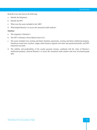 The Institute of Cost Accountants of India 165
Securitization
Read the Case and Answer the following:
a. Identify the Originator.
b. Identify the SPV.
c. What were the assets included in the ABS?
d. What helped Domino’s to access the structured credit markets?
Solution:
a. The originator is Domino’s.
b. The SPV is Domino’s Pizza Master Issuer LLC.
c. The assets included were existing and future franchise agreements, existing and future intellectual property,
franchisor-owned store royalties, supply-chain business segment real estate and operational profits, and SPV
transaction accounts.
d. The stability and predictability of the royalty payment streams, combined with the value of Domino’s
intellectual property, allowed Domino’s to access the structured credit markets and issue investment-grade
debt.
 