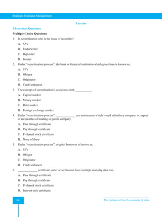 Strategic Financial Management
166 The Institute of Cost Accountants of India
Exercise
Theoretical Questions
Multiple Choice Questions
1. In securitization who is the issue of securities?
A. SPV
B. Underwriter
C. Depositer
D. Insurer
2. Under “securitisation process”, the bank or financial institution which gives loan is known as;
A. SPV
B. Obligor
C. Originator
D. Credit enhancer
3. The concept of securitisation is associated with ___________.
A. Capital market
B. Money market.
C. Debt market.
D. Foreign exchange market.
4. Under “securitisation process”, _____________ are instruments which issued subsidiary company in respect
of receivables of holding or parent company
A. Pass through certificate
B. Pay through certificate
C. Preferred stock certificate
D. None of these
5. Under “securitisation process”, original borrower is known as;
A. SPV
B. Obligor
C. Originator
D. Credit enhancer
6. _____________ certificate under securitisation have multiple maturity structure.
A. Pass through certificate
B. Pay through certificate
C. Preferred stock certificate
D. Interest only certificate
 