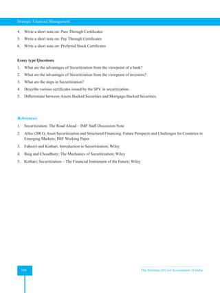 Strategic Financial Management
168 The Institute of Cost Accountants of India
4. Write a short note on: Pass Through Certificates
5. Write a short note on: Pay Through Certificates
6. Write a short note on: Preferred Stock Certificates
Essay type Questions
1. What are the advantages of Securitization from the viewpoint of a bank?
2. What are the advantages of Securitization from the viewpoint of investors?
3. What are the steps in Securitization?
4. Describe various certificates issued by the SPV in securitization.
5. Differentiate between Assets Backed Securities and Mortgage-Backed Securities.
References:
1. Securitization: The Road Ahead – IMF Staff Discussion Note
2. Alles (2001); Asset Securitization and Structured Financing: Future Prospects and Challenges for Countries in
Emerging Markets; IMF Working Paper
3. Fabozzi and Kothari; Introduction to Securitization; Wiley
4. Baig and Choudhury; The Mechanics of Securitization; Wiley
5. Kothari; Securitization – The Financial Instrument of the Future; Wiley
 