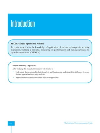 Strategic Financial Management
172 The Institute of Cost Accountants of India
172
Introduction
SLOB Mapped against the Module
To equip oneself with the knowledge of application of various techniques in security
evaluation, building a portfolio, measuring its performance and making revisions to
optimise the returns. (CMLO 3a)
Module Learning Objectives:
After studying this module, the students will be able to -
 Understand the meaning of technical analysis and fundamental analysis and the difference between
the two approaches in security analysis.
 Appreciate various tools used under these two approaches.
A
 
