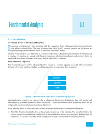 The Institute of Cost Accountants of India 173
Introduction
FundamentalAnalysis 5.1
A
5.1.1 Introduction
Investment - Basics and Analysis of Securities
I
nvestment is putting money into something with the expectation that it will generate income or profit or its
value will appreciate in future. The word originates in the Latin “vestis”, meaning garment, and refers to the act
of putting things (money or other claims to resources) into others’ pockets.
The term “investment” is used differently in economics and in finance. Economists refer to a real investment (such
as purchase of a machine or a house), while financial economists refer to a financial asset, such as money that is put
into a bank or the financial market, which may then be used to buy a real asset.
Basic Investment Objectives
Any investment decision will be influenced by three objectives - security, liquidity and yield. A best investment
decision will be one, which has the best possible compromise between these three objectives.
Security
Liquidity
Yield
Figure 5.1 : Investment triangle - three compromising objectives
Individually these objectives are very powerful in influencing the investors. Collectively they work against each
other forcefully, as can be seen below. Hence the acclaim - ‘A best investment decision will be one, which has the
best possible compromise between these three objectives’.
When selecting where to invest our funds, we have to analyze and manage following three objectives.
 Security: Any Investment objective is the certainty in recovery of the principal. One can afford to lose the
returns at any given point of time, but he/she will not afford to lose the very principal itself. By identifying the
importance of security, we will be able to identify and select the instrument that meets this criterion.
 
