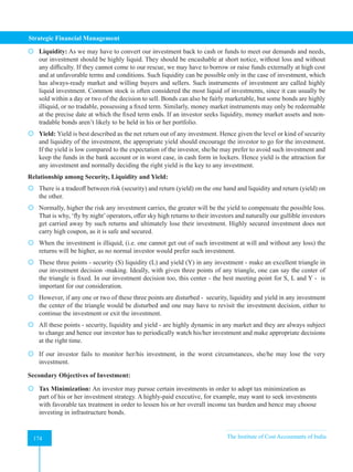 Strategic Financial Management
174 The Institute of Cost Accountants of India
174
 Liquidity: As we may have to convert our investment back to cash or funds to meet our demands and needs,
our investment should be highly liquid. They should be encashable at short notice, without loss and without
any difficulty. If they cannot come to our rescue, we may have to borrow or raise funds externally at high cost
and at unfavorable terms and conditions. Such liquidity can be possible only in the case of investment, which
has always-ready market and willing buyers and sellers. Such instruments of investment are called highly
liquid investment. Common stock is often considered the most liquid of investments, since it can usually be
sold within a day or two of the decision to sell. Bonds can also be fairly marketable, but some bonds are highly
illiquid, or no tradable, possessing a fixed term. Similarly, money market instruments may only be redeemable
at the precise date at which the fixed term ends. If an investor seeks liquidity, money market assets and non-
tradable bonds aren’t likely to be held in his or her portfolio.
 Yield: Yield is best described as the net return out of any investment. Hence given the level or kind of security
and liquidity of the investment, the appropriate yield should encourage the investor to go for the investment.
If the yield is low compared to the expectation of the investor, she/he may prefer to avoid such investment and
keep the funds in the bank account or in worst case, in cash form in lockers. Hence yield is the attraction for
any investment and normally deciding the right yield is the key to any investment.
Relationship among Security, Liquidity and Yield:
 There is a tradeoff between risk (security) and return (yield) on the one hand and liquidity and return (yield) on
the other.
 Normally, higher the risk any investment carries, the greater will be the yield to compensate the possible loss.
That is why, ‘fly by night’operators, offer sky high returns to their investors and naturally our gullible investors
get carried away by such returns and ultimately lose their investment. Highly secured investment does not
carry high coupon, as it is safe and secured.
 When the investment is illiquid, (i.e. one cannot get out of such investment at will and without any loss) the
returns will be higher, as no normal investor would prefer such investment.
 These three points - security (S) liquidity (L) and yield (Y) in any investment - make an excellent triangle in
our investment decision -making. Ideally, with given three points of any triangle, one can say the center of
the triangle is fixed. In our investment decision too, this center - the best meeting point for S, L and Y - is
important for our consideration.
 However, if any one or two of these three points are disturbed - security, liquidity and yield in any investment
the center of the triangle would be disturbed and one may have to revisit the investment decision, either to
continue the investment or exit the investment.
 All these points - security, liquidity and yield - are highly dynamic in any market and they are always subject
to change and hence our investor has to periodically watch his/her investment and make appropriate decisions
at the right time.
 If our investor fails to monitor her/his investment, in the worst circumstances, she/he may lose the very
investment.
Secondary Objectives of Investment:
 Tax Minimization: An investor may pursue certain investments in order to adopt tax minimization as
part of his or her investment strategy. A highly-paid executive, for example, may want to seek investments
with favorable tax treatment in order to lessen his or her overall income tax burden and hence may choose
investing in infrastructure bonds.
 