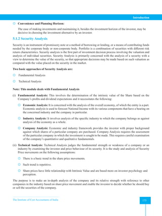 The Institute of Cost Accountants of India 175
Introduction
 Convenience and Planning Horizon:
The ease of making investments and maintaining it, besides the investment horizon of the investor, may be
decisive in choosing the investment alternative by an investor.
5.1.2 Security Analysis
Security is an instrument of promissory note or a method of borrowing or lending, or a means of contributing funds
needed by the corporate body or non-corporate body. Portfolio is a combination of securities with different risk­
return characteristics. Security analysis is the first part of investment decision process involving the valuation and
analysis of individual securities. Security Analysis is primarily concerned with the analysis of a security with a
view to determine the value of the security, so that appropriate decisions may be made based on such valuation as
compared with the value placed on the security in the market.
Two basic approaches of Security Analysis are:
 Fundamental Analysis
 Technical Analysis
Note: This module deals with Fundamental Analysis
(i) Fundamental Analysis: This involves the determination of the intrinsic value of the Share based on the
Company’s profits and dividend expectations and it necessitates the following:
 Economic Analysis: It is concerned with the analysis of the overall economy, of which the entity is a part.
Economic analysis is used to forecast National Income with its various components that have a bearing on
the concerned industry and the company in particular.
 Industry Analysis: It involves analysis of the specific industry to which the company belongs as against
analysis of the economy as a whole.
 Company Analysis: Economic and industry framework provides the investor with proper background
against which shares of a particular company are purchased. Company Analysis requires the assessment
of the particular company in which the investment is sought to be made. This requires careful examination
of the company’s quantitative and qualitative fundamentals.
(ii) Technical Analysis: Technical Analysis judges the fundamental strength or weakness of a company or an
industry by examining the investor and price behaviour of its security. It is the study and analysis of Security
Price movements on the following assumptions:
 There is a basic trend in the share price movements.
 Such trend is repetitive.
 Share prices have little relationship with Intrinsic Value and are based more on investor psychology and
perception.
The purpose is to make an in-depth analysis of the company and its relative strength with reference to other
companies in the industry based on share price movement and enable the investor to decide whether he should buy
or sell the securities of the company.
 