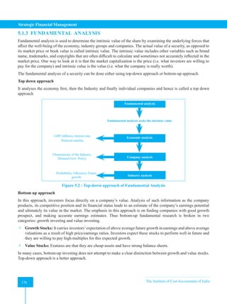 Strategic Financial Management
176 The Institute of Cost Accountants of India
176
5.1.3 FUNDAMENTAL ANALYSIS
Fundamental analysis is used to determine the intrinsic value of the share by examining the underlying forces that
affect the well-being of the economy, industry groups and companies. The actual value of a security, as opposed to
its market price or book value is called intrinsic value. The intrinsic value includes other variables such as brand
name, trademarks, and copyrights that are often difficult to calculate and sometimes not accurately reflected in the
market price. One way to look at it is that the market capitalization is the price (i.e. what investors are willing to
pay for the company) and intrinsic value is the value (i.e. what the company is really worth).
The fundamental analysis of a security can be done either using top-down approach or bottom-up approach.
Top down approach
It analyses the economy first, then the Industry and finally individual companies and hence is called a top down
approach
Fundamental analysis
Industry analysis
Company analysis
Economic analysis
Fundamental analysis seeks the intrinsic value
GDP, Inflation, Interest rate,
Political stability
Characteristic of the Industry,
Demand Govt. Policy
Profitability, Efficiency, Future
growth
Figure 5.2 : Top-down approach of Fundamental Analysis
Bottom up approach
In this approach, investors focus directly on a company’s value. Analysis of such information as the company
products, its competitive position and its financial status leads to an estimate of the company’s earnings potential
and ultimately its value in the market. The emphasis in this approach is on finding companies with good growth
prospect, and making accurate earnings estimates. Thus bottom-up fundamental research is broken in two
categories: growth investing and value investing.
 Growth Stocks: It carries investors’expectation of above average future growth in earnings and above average
valuations as a result of high price/earnings ratios. Investors expect these stocks to perform well in future and
they are willing to pay high multiples for this expected growth.
 Value Stocks: Features are that they are cheap assets and have strong balance sheets.
In many cases, bottom-up investing does not attempt to make a clear distinction between growth and value stocks.
Top-down approach is a better approach.
 