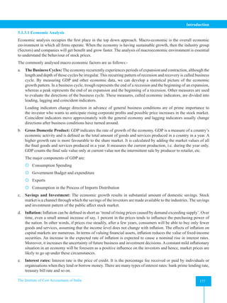 The Institute of Cost Accountants of India 177
Introduction
5.1.3.1 Economic Analysis
Economic analysis occupies the first place in the top down approach. Macro-economic is the overall economic
environment in which all firms operate. When the economy is having sustainable growth, then the industry group
(Sectors) and companies will get benefit and grow faster. The analysis of macroeconomic environment is essential
to understand the behaviour of stock prices.
The commonly analysed macro economic factors are as follows:-
a. The Business Cycles: The economy recurrently experiences periods of expansion and contraction, although the
length and depth of those cycles be irregular. This recurring pattern of recession and recovery is called business
cycle. By measuring GDP and other economic data, we can develop a statistical picture of the economic
growth pattern. In a business cycle, trough represents the end of a recession and the beginning of an expansion,
whereas a peak represents the end of an expansion and the beginning of a recession. Other measures are used
to evaluate the directions of the business cycle. These measures, called economic indicators, are divided into
leading, lagging and coincident indicators.
Leading indicators change direction in advance of general business conditions are of prime importance to
the investor who wants to anticipate rising corporate profits and possible price increases in the stock market.
Coincident indicators move approximately with the general economy and lagging indicators usually change
directions after business conditions have turned around.
b. Gross Domestic Product: GDP indicates the rate of growth of the economy. GDP is a measure of a country’s
economic activity and is defined as the total amount of goods and services produced in a country in a year. A
higher growth rate is more favourable to the share market. It is calculated by adding the market values of all
the final goods and services produced in a year. It measures the current production, i.e. during the year only.
GDP counts the final sale value only at current value not the intermittent sale by producer to retailer, etc.
The major components of GDP are:
 Consumption Spending
 Government Budget and expenditure
 Exports
 Consumption in the Process of Imports Distribution
c. Savings and Investment: The economic growth results in substantial amount of domestic savings. Stock
market is a channel through which the savings of the investors are made available to the industries. The savings
and investment pattern of the public affect stock market.
d. Inflation: Inflation can be defined in short as ‘trend of rising prices caused by demand exceeding supply’. Over
time, even a small annual increase of say, 1 percent in the prices tends to influence the purchasing power of
the nation. In other words, if prices rise steadily, after a few years, consumers will be able to buy only fewer
goods and services, assuming that the income level does not change with inflation. The effects of inflation on
capital markets are numerous. In terms of valuing financial assets, inflation reduces the value of fixed-income
securities. An increase in the expected rate of inflation is expected to cause a nominal rise in interest rates.
Moreover, it increases the uncertainty of future business and investment decisions. A constant mild inflationary
situation in an economy will be foreseen as a positive influence on the investors and hence, market prices are
likely to go up under these circumstances.
e. Interest rates: Interest rate is the price of credit. It is the percentage fee received or paid by individuals or
organisations when they lend or borrow money. There are many types of interest rates: bank prime lending rate,
treasury bill rate and so on.
 