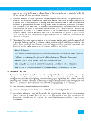 The Institute of Cost Accountants of India 7
Investment Decisions, Project Planning and Control
hand, if a new plot of land is required to be purchased for the proposal, the cost of such plot of land is the
relevant cost and will form part of initial investment.
(c) Investment decisions relating to replacement of an existing asset usually involve salvage value of the old
item which is considered as cash inflow and is subtracted from the cash outflow relating to the installation
of the new asset. If the existing asset is the only asset in the concerned block of asset, the incidence of
income tax on gain or loss on sale of the existing asset is also to be considered, as the block of asset will
cease to exist due to sale of the asset. The tax impact on gain on sale of asset represent burden of tax, hence
cash outflow and tax impact on loss on sale represent savings of tax, hence, cash inflow. Therefore, tax
on gain on sale of asset has to be added and tax on loss on sale has to be subtracted in order to determine
initial cash outflow. However, if there are other assets in the same block, the question of gain or loss on
sale of asset may not arise; hence, only the sale proceed from sale of old asset will be deducted from the
total initial cash outflow.
(d) Change in working capital requirement due to the new investment decision is also required to be considered
to determine the initial cash flow. If additional working capital is required, it will increase the initial cash
outflow. On the other hand, in a replacement situation, if requirement of working capital is decreased, such
decrease in working capital requirement will reduce the total initial cash outflow.
Initial Cash Outflow:
Cost of the new asset including installation, transportation and other incidental costs related to the asset
(+/-) Change in working capital requirement (Addition for increase, Subtraction for decrease)
(–) Salvage value of the old asset (in case of replacements of old asset)
(–) Tax savings for loss on sale of asset (if the block ceases to exist due to sale of old asset), or
(+) Tax payable for profit on sale of asset (if the block ceases to exist due to sale of old asset)
(ii) Subsequent Cash Flow
In conventional cash flow, cash outflow occurs at the initial period and a series of cash inflows occur in the
subsequent periods. On the other hand, non-conventional cash flow involves intermittent cash outflows in the
subsequent periods also for major repairing, additional working capital requirement, etc. Therefore, apart from
estimating initial cash flow, subsequent cash flows are also required to be estimated. For estimating future cash
inflows, i.e., cash inflows of the subsequent periods, the following aspects need to be considered.
(a) Cash inflows are to be estimated on an after-tax basis.
(b) Depreciation being a non-cash item is to be added back to the amount of profit after taxes.
(c) Interest being a financial charge will be excluded for estimating cash inflow for investment decisions
(Interest Exclusion Principal). However, interest (on debt capital) is taken into consideration for
determining weighted average cost of capital which is used for discounting the cash inflows to arrive at its
present value.
 