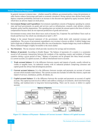 Strategic Financial Management
178 The Institute of Cost Accountants of India
178
In general, increase in interest rates – whether caused by inflation, government policy, rising risk premiums or
other factors reduces borrowings and leads to economic slowdown. Rising interest rates decline bond yields,
depress corporate profitability and lead to an increase in the discount rate applied by equity investors, both of
which have an adverse impact on stock prices.
f. Government Budget and Expenditure: Government expenditure consists of budgetary spending by central,
state and local governments on goods and services such as infrastructure, research, road, defence, schools,
hospitals, police and fire departments. This spending does not include the amount spent in the form of relief or
compensation because these do not represent production of goods and services.
Government revenue comes from direct taxes such as Income Tax, Corporate Tax and Indirect Taxes such as
Goods and Services Tax which was introduced on April 1, 2017.
Budget is the annual financial statement of the government, which deals with expected revenues and
expenditures. The excess of government expenditures over revenue is known as deficit. A deficit budget may
lead to high rate of inflation and adversely affect the cost of production. Surplus budget may result in deflation.
Hence, balanced budget is highly favourable to the stock market.
g. Tax Structure: The tax structure which provides incentives for savings and investments.
h. Balance of payment: According to Kindle Berger, “the balance of payments of a country is a systematic
record of all economic transactions between the residents of the reporting country and residents of foreign
countries during a given period of time.” Balance of payment can be grouped into three broad accounts:
(1) current account, (2) capital account, (3) official international reserve account.
 Trade account balance: It is the difference between exports and imports of goods, usually referred as
visible or tangible items. An industrial country with its industrial products comprising consumer and
capital goods has always had advantageous position.
 Current account balances: It is the difference between receipts and payments on account of current
account which includes trade balance. The current account also includes invisible like interest, export and
import of services, remittances, profits, dividends, etc.
 Capital account balance: It is the difference between the receipts and payments on account of capital
account. The capital account involves inflows and outflows relating to investments, short term borrowing/
lending, and medium-term to long-term borrowing/lending. There can be excess or deficit in capital
account.
Figure 5.3 : Balance of Payment = Balance of Current Account + Balance of Capital Account
 