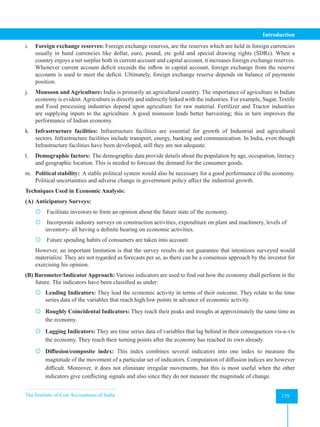 The Institute of Cost Accountants of India 179
Introduction
i. Foreign exchange reserves: Foreign exchange reserves, are the reserves which are held in foreign currencies
usually in hand currencies like dollar, euro, pound, etc gold and special drawing rights (SDRs). When a
country enjoys a net surplus both in current account and capital account, it increases foreign exchange reserves.
Whenever current account deficit exceeds the inflow in capital account, foreign exchange from the reserve
accounts is used to meet the deficit. Ultimately, foreign exchange reserve depends on balance of payments
position.
j. Monsoon and Agriculture: India is primarily an agricultural country. The importance of agriculture in Indian
economy is evident.Agriculture is directly and indirectly linked with the industries. For example, Sugar, Textile
and Food processing industries depend upon agriculture for raw material. Fertilizer and Tractor industries
are supplying inputs to the agriculture. A good monsoon leads better harvesting; this in turn improves the
performance of Indian economy.
k. Infrastructure facilities: Infrastructure facilities are essential for growth of Industrial and agricultural
sectors. Infrastructure facilities include transport, energy, banking and communication. In India, even though
Infrastructure facilities have been developed, still they are not adequate.
l. Demographic factors: The demographic data provide details about the population by age, occupation, literacy
and geographic location. This is needed to forecast the demand for the consumer goods.
m. Political stability: A stable political system would also be necessary for a good performance of the economy.
Political uncertainties and adverse change in government policy affect the industrial growth.
Techniques Used in Economic Analysis:
(A) Anticipatory Surveys:
 Facilitate investors to form an opinion about the future state of the economy.
 Incorporate industry surveys on construction activities, expenditure on plant and machinery, levels of
inventory- all having a definite bearing on economic activities.
 Future spending habits of consumers are taken into account.
However, an important limitation is that the survey results do not guarantee that intentions surveyed would
materialize. They are not regarded as forecasts per se, as there can be a consensus approach by the investor for
exercising his opinion.
(B) Barometer/IndicatorApproach: Various indicators are used to find out how the economy shall perform in the
future. The indicators have been classified as under:
 Leading Indicators: They lead the economic activity in terms of their outcome. They relate to the time
series data of the variables that reach high/low points in advance of economic activity.
 Roughly Coincidental Indicators: They reach their peaks and troughs at approximately the same time as
the economy.
 Lagging Indicators: They are time series data of variables that lag behind in their consequences vis-a-vis
the economy. They reach their turning points after the economy has reached its own already.
 Diffusion/composite index: This index combines several indicators into one index to measure the
magnitude of the movement of a particular set of indicators. Computation of diffusion indices are however
difficult. Moreover, it does not eliminate irregular movements, but this is most useful when the other
indicators give conflicting signals and also since they do not measure the magnitude of change.
 