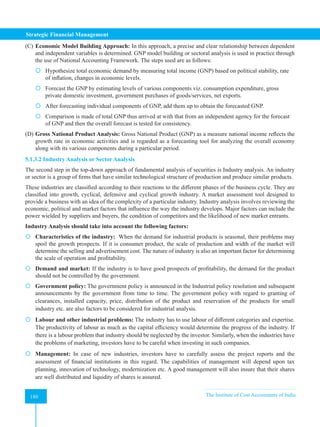 Strategic Financial Management
180 The Institute of Cost Accountants of India
180
(C) Economic Model Building Approach: In this approach, a precise and clear relationship between dependent
and independent variables is determined. GNP model building or sectoral analysis is used in practice through
the use of National Accounting Framework. The steps used are as follows:
 Hypothesize total economic demand by measuring total income (GNP) based on political stability, rate
of inflation, changes in economic levels.
 Forecast the GNP by estimating levels of various components viz. consumption expenditure, gross
private domestic investment, government purchases of goods/services, net exports.
 After forecasting individual components of GNP, add them up to obtain the forecasted GNP.
 Comparison is made of total GNP thus arrived at with that from an independent agency for the forecast
of GNP and then the overall forecast is tested for consistency.
(D) Gross National Product Analysis: Gross National Product (GNP) as a measure national income reflects the
growth rate in economic activities and is regarded as a forecasting tool for analyzing the overall economy
along with its various components during a particular period.
5.1.3.2 Industry Analysis or Sector Analysis
The second step in the top-down approach of fundamental analysis of securities is Industry analysis. An industry
or sector is a group of firms that have similar technological structure of production and produce similar products.
These industries are classified according to their reactions to the different phases of the business cycle. They are
classified into growth, cyclical, defensive and cyclical growth industry. A market assessment tool designed to
provide a business with an idea of the complexity of a particular industry. Industry analysis involves reviewing the
economic, political and market factors that influence the way the industry develops. Major factors can include the
power wielded by suppliers and buyers, the condition of competitors and the likelihood of new market entrants.
Industry Analysis should take into account the following factors:
 Characteristics of the industry: When the demand for industrial products is seasonal, their problems may
spoil the growth prospects. If it is consumer product, the scale of production and width of the market will
determine the selling and advertisement cost. The nature of industry is also an important factor for determining
the scale of operation and profitability.
 Demand and market: If the industry is to have good prospects of profitability, the demand for the product
should not be controlled by the government.
 Government policy: The government policy is announced in the Industrial policy resolution and subsequent
announcements by the government from time to time. The government policy with regard to granting of
clearances, installed capacity, price, distribution of the product and reservation of the products for small
industry etc. are also factors to be considered for industrial analysis.
 Labour and other industrial problems: The industry has to use labour of different categories and expertise.
The productivity of labour as much as the capital efficiency would determine the progress of the industry. If
there is a labour problem that industry should be neglected by the investor. Similarly, when the industries have
the problems of marketing, investors have to be careful when investing in such companies.
 Management: In case of new industries, investors have to carefully assess the project reports and the
assessment of financial institutions in this regard. The capabilities of management will depend upon tax
planning, innovation of technology, modernization etc. A good management will also insure that their shares
are well distributed and liquidity of shares is assured.
 