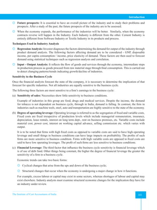 The Institute of Cost Accountants of India 181
Introduction
 Future prospects: It is essential to have an overall picture of the industry and to study their problems and
prospects. After a study of the past, the future prospects of the industry are to be assessed.
 When the economy expands, the performance of the industries will be better. Similarly, when the economy
contracts reverse will happen in the Industry. Each Industry is different from the other. Cement Industry is
entirely different from Software Industry or Textile Industry in its products and process.
Techniques Used in Industry Analysis
 RegressionAnalysis: Investor diagnoses the factors determining the demand for output of the industry through
product demand analysis. The following factors affecting demand are to be considered - GNP, disposable
income, per capita consumption / income, price elasticity of demand. These factors are then used to forecast
demand using statistical techniques such as regression analysis and correlation.
 Input - Output Analysis: It reflects the flow of goods and services through the economy, intermediate steps
in production process as goods proceed from raw material stage through final consumption. This is carried out
to detect changing patterns/trends indicating growth/decline of industries.
Sensitivity to the Business Cycle
Once the financial analysts forecast the state of the company, it is necessary to determine the implication of that
forecast for specific industries. Not all industries are equally sensitive to the business cycle.
The following three factors are most sensitive to a firm’s earnings to the business cycle:
(a) Sensitivity of sales: Necessities show little sensitivity to business conditions.
Example of industries in this group are food, drugs and medical services. Despite the income, the demand
for tobacco is not dependent on business cycle, through in India, demand is falling. In contrast, the firm in
industries such as machine tools, steel, auto and transportation are highly sensitive to the state of the economy.
(b) Degree of operating leverage: Operating leverage is referred to as the segregation of fixed and variable costs.
Fixed costs are fixed irrespective of production levels which include managerial remuneration, insurance,
depreciation, lease rentals, interest on long term dept., rent on business premises, etc. Variable costs include
material cost, power cost, interest on working capital advance, selling commission etc. which varies with
output.
It is to be noted that firms with high fixed costs as opposed to variable costs are said to have high operating
leverage and small things in business conditions can have large impacts on profitability. The profits of such
firms are more sensitive to business condition. Firms with high variable costs are opposed to fixed costs are
said to have low operating leverages. The profit of such firms are less sensitive to business conditions.
(c) Financial Leverage: The third factor that influence the business cycle sensitivity is financial leverage which
is of use of debt fund. Other things being constant, the higher the degree of financial leverage the greater the
sensitivity of a firm to a business cycle.
Economic trends can take two basic forms:
 Cyclical changes that arise from the ups and down of the business cycle;
 Structural changes that occur when the economy is undergoing a major change in how it functions.
For example, excess labour or capital may exist in some sectors, whereas shortages of labour and capital may
exist elsewhere. Industry analysts must examine structural economic changes for the implication they have for
an industry under review.
 