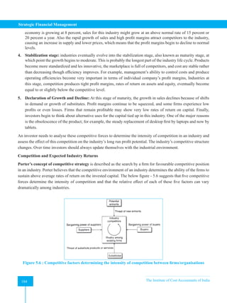 Strategic Financial Management
184 The Institute of Cost Accountants of India
184
economy is growing at 8 percent, sales for this industry might grow at an above normal rate of 15 percent or
20 percent a year. Also the rapid growth of sales and high profit margins attract competitors to the industry,
causing an increase in supply and lower prices, which means that the profit margins begin to decline to normal
levels.
4. Stabilization stage: industries eventually evolve into the stabilization stage, also known as maturity stage, at
which point the growth begins to moderate. This is probably the longest part of the industry life cycle. Products
become more standardized and les innovative, the marketplace is full of competitors, and cost are stable rather
than decreasing though efficiency improves. For example, management’s ability to control costs and produce
operating efficiencies become very important in terms of individual company’s profit margins, Industries at
this stage, competition produces tight profit margins, rates of return on assets and equity, eventually become
equal to or slightly below the competitive level.
5. Declaration of Growth and Decline: At this stage of maturity, the growth in sales declines because of shifts
in demand or growth of substitutes. Profit margins continue to be squeezed, and some firms experience low
profits or even losses. Firms that remain profitable may show very low rates of return on capital. Finally,
investors begin to think about alternative uses for the capital tied up in this industry. One of the major reasons
is the obsolescence of the product; for example, the steady replacement of desktop first by laptops and now by
tablets.
An investor needs to analyse these competitive forces to determine the intensity of competition in an industry and
assess the effect of this competition on the industry’s long run profit potential. The industry’s competitive structure
changes. Over time investors should always update themselves with the industrial environment.
Competition and Expected Industry Returns
Porter’s concept of competitive strategy is described as the search by a firm for favourable competitive position
in an industry. Porter believes that the competitive environment of an industry determines the ability of the firms to
sustain above average rates of return on the invested capital. The below figure - 5.6 suggests that five competitive
forces determine the intensity of competition and that the relative effect of each of these five factors can vary
dramatically among industries.
Figure 5.6 : Competitive factors determining the intensity of competition between firms/organisations
 