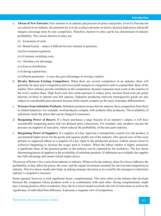 The Institute of Cost Accountants of India 185
Introduction
a. Threat of New Entrants: New entrants to an industry put pressure on prices and profits. Even if a firm has not
yet entered in an industry, the potential for it to do so places pressure on prices, because high prices and profit
margins encourage entry by new competitors. Therefore, barriers to entry can be key determinant of industry
profitability. The various barriers to entry are:
(i) Economies of scale.
(ii) Brand loyalty – makes it difficult for new entrants to penetrate.
(iii) Government regulation.
(iv) Customer switching costs.
(v) Absolute cost advantage.
(vi) Ease in distribution.
(vii) Strong capital base.
(viii)Patent protection – it may also give advantages in serving a market.
b. Rivalry Between Existing Competitors: When there are several competitors in an industry, there will
generally be more price competition and lower profit margins as competitors seek to expand their share of the
market. Slow industry growth contributes to this competition, because expansion must come at the expense of
the rival’s market share. High fixed costs also create pressure to reduce price, because fixed costs put grater
pressure on firms to operate near full capacity. Industries producing relatively homogeneous goods are also
subject to considerable price pressure because firms cannot compete on the basis of product differentiation.
c. Pressure from Substitute Products: Substitute products means that the industry faces competition from firms
in related industries. For example, wool producers compete with synthetic fibre producers. The availability of
substitutes limits the prices that can be charged to customers.
d. Bargaining Power of Buyers: If a buyer purchases a large fraction of an industry’s output, it will have
considerable bargaining power and can demand price concessions. For example, auto products can put the
pressure on suppliers of auto parts, which reduces the profitability of the auto parts industry.
e. Bargaining Power of Suppliers: If a supplier of a key input has a monopolistic control over the product, it
can demand higher prices for the goods and squeeze profits out of the industry. One special case of this issue
pertains to organized labour as a supplier of a key input to the production process. Labour unions resort to
collective bargaining to increase the wages paid to workers. When the labour market is highly unionized,
a significant share of the potential profits in the industry can be captured by the workforce. The key factor
determining power of suppliers is the availability of substitute products. If substitutes are available, the supplier
has little advantage and cannot extract higher prices.
The power of Porter’s five varies from industry to industry. Whatever be the industry, these five forces influence the
profitability as they affect the prices, the costs, and the capital investment essential for survival and competition in
industry. This five-forces model also helps in making strategic decisions as it is used by the managers to determine
industry’s competitive structure.
Porter ignored, however, a sixth significant factor: complementary. This term refers to the reliance that develops
between the companies whose products work is in combination with each other. Strong complementers might
have a strong positive effect on industry. Also, the five forces model overlooks the role of innovation as well as the
significance of individual firm difference. It presents a stagnant view of competition.
 