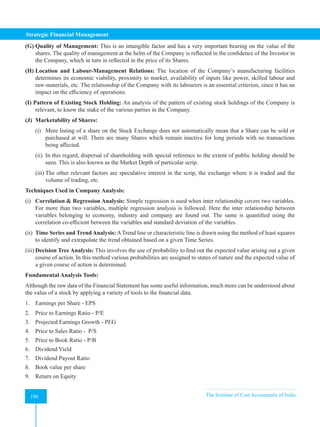 Strategic Financial Management
190 The Institute of Cost Accountants of India
190
(G) Quality of Management: This is an intangible factor and has a very important bearing on the value of the
shares. The quality of management at the helm of the Company is reflected in the confidence of the Investor in
the Company, which in turn in reflected in the price of its Shares.
(H) Location and Labour-Management Relations: The location of the Company’s manufacturing facilities
determines its economic viability, proximity to market, availability of inputs like power, skilled labour and
raw-materials, etc. The relationship of the Company with its labourers is an essential criterion, since it has an
impact on the efficiency of operations.
(I) Pattern of Existing Stock Holding: An analysis of the pattern of existing stock holdings of the Company is
relevant, to know the stake of the various parties in the Company.
(J) Marketability of Shares:
(i) Mere listing of a share on the Stock Exchange does not automatically mean that a Share can be sold or
purchased at will. There are many Shares which remain inactive for long periods with no transactions
being affected.
(ii) In this regard, dispersal of shareholding with special reference to the extent of public holding should be
seen. This is also known as the Market Depth of particular scrip.
(iii) The other relevant factors are speculative interest in the scrip, the exchange where it is traded and the
volume of trading, etc.
Techniques Used in Company Analysis:
(i) Correlation & Regression Analysis: Simple regression is used when inter relationship covers two variables.
For more than two variables, multiple regression analysis is followed. Here the inter relationship between
variables belonging to economy, industry and company are found out. The same is quantified using the
correlation co-efficient between the variables and standard deviation of the variables.
(ii) Time Series and TrendAnalysis:ATrend line or characteristic line is drawn using the method of least squares
to identify and extrapolate the trend obtained based on a given Time Series.
(iii) Decision Tree Analysis: This involves the use of probability to find out the expected value arising out a given
course of action. In this method various probabilities arc assigned to states of nature and the expected value of
a given course of action is determined.
Fundamental Analysis Tools:
Although the raw data of the Financial Statement has some useful information, much more can be understood about
the value of a stock by applying a variety of tools to the financial data.
1. Earnings per Share - EPS
2. Price to Earnings Ratio - P/E
3. Projected Earnings Growth - PEG
4. Price to Sales Ratio - P/S
5. Price to Book Ratio - P/B
6. Dividend Yield
7. Dividend Payout Ratio
8. Book value per share
9. Return on Equity
 