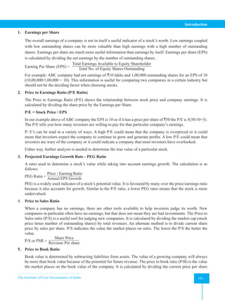 The Institute of Cost Accountants of India 191
Introduction
1. Earnings per Share
The overall earnings of a company is not in itself a useful indicator of a stock’s worth. Low earnings coupled
with low outstanding shares can be more valuable than high earnings with a high number of outstanding
shares. Earnings per share are much more useful information than earnings by itself. Earnings per share (EPS)
is calculated by dividing the net earnings by the number of outstanding shares.
Earning Per Share (EPS) =
Total Earnings Available to Equity Shareholder
Total No. of Equity Shares Outstanding
For example: ABC company had net earnings of `10 lakhs and 1,00,000 outstanding shares for an EPS of 10
(10,00,000/1,00,000 = 10). This information is useful for comparing two companies in a certain industry but
should not be the deciding factor when choosing stocks.
2. Price to Earnings Ratio (P/E Ratio)
The Price to Earnings Ratio (P/E) shows the relationship between stock price and company earnings. It is
calculated by dividing the share price by the Earnings per Share.
P/E = Stock Price / EPS
In our example above of ABC company the EPS is 10 so if it has a price per share of `50 the P/E is 5(50/10=5).
The P/E tells you how many investors are willing to pay for that particular company’s earnings.
P/ E’s can be read in a variety of ways. A high P/E could mean that the company is overpriced or it could
mean that investors expect the company to continue to grow and generate profits. A low P/E could mean that
investors are wary of the company or it could indicate a company that most investors have overlooked.
Either way, further analysis is needed to determine the true value of a particular stock.
3. Projected Earnings Growth Rate - PEG Ratio
A ratio used to determine a stock’s value while taking into account earnings growth. The calculation is as
follows:
PEG Ratio =
Price / Earning Ratio
Annual EPS Growth
PEG is a widely used indicator of a stock’s potential value. It is favoured by many over the price/earnings ratio
because it also accounts for growth. Similar to the P/E ratio, a lower PEG ratio means that the stock is more
undervalued.
4. Price to Sales Ratio
When a company has no earnings, there are other tools available to help investors judge its worth. New
companies in particular often have no earnings, but that does not mean they are bad investments. The Price to
Sales ratio (P/S) is a useful tool for judging new companies. It is calculated by dividing the market cap (stock
price times number of outstanding shares) by total revenues. An alternate method is to divide current share
price by sales per share. P/S indicates the value the market places on sales. The lower the P/S the better the
value.
P/S or PSR =
Share Price
Revenue Per share
5. Price to Book Ratio
Book value is determined by subtracting liabilities from assets. The value of a growing company will always
be more than book value because of the potential for future revenue. The price to book ratio (P/B) is the value
the market places on the book value of the company. It is calculated by dividing the current price per share
 