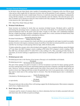 Strategic Financial Management
192 The Institute of Cost Accountants of India
192
by the book value per share (book value/ number of outstanding shares). Companies with a low P/B are good
value and are often sought after by long term investors who see the potential of such companies. A lower P/B
ratio could mean that the stock is undervalued. However, it could also mean that something is fundamentally
wrong with the company. As with most ratios, be aware that this varies by industry. This ratio also gives some
idea of whether you’re paying too much for what would be left if the company went bankrupt immediately. It
is also known as the “price-equity ratio”.
P/B = Share Price/ Book Value per Share
6. Dividend Yield (Return)
Some investors are looking for stocks that can maximize dividend income. Dividend yield is useful for
determining the percentage return a company pays in the form of dividends. It is calculated by dividing the
annual dividend per share by the stock’s price per share. Usually it is the older, well- established companies
that pay a higher percentage, and these companies also usually have a more consistent dividend history than
younger companies. Dividend yield is calculated as follows:
Dividend Yield (Return) =
Annual Dividend Per Share
Market Price Per Share
Dividend yield is a way to measure how much cash flows you are getting for each rupee invested in an equity
position. Investors who require a minimum stream of cash flows from their investment portfolio can secure this
cash flow by investing in stocks paying relatively high, stable dividend yields.
To better explain the concept, refer to this dividend yield example: If two companies both pay annual dividends
of ` l per share, but ABC Company’s stock is trading at `20 while XYZ company’s stock is trading at `40,
then ABC has a dividend yield of 5% while XYZ is only yielding 2.5%. Thus, assuming all other factors are
equivalent, an investor looking to supplement his or her income would likely prefer ABC’s stock over that of
XYZ.
7. Dividend payout ratio
Dividend payout ratio is the fraction of net income a firm pay to its stockholders in dividends:
Dividend payout ratio =
Dividends
Net Income for the same period
The part of the earnings not paid to investors is left for investment to provide for future earnings growth.
Investors seeking high current income and limited capital growth prefer companies with high Dividend payout
ratio. However, investors seeking capital growth may prefer lower payout ratio because capital gains are
taxed at a lower rate. High growth firms in early life generally have low or zero payout ratios. As they mature,
they tend to return more of the earnings back to investors. Note that dividend payout ratio is calculated as
DPS/EPS.
Calculated as: Dividend payout ratio =
Yearly Dividend per share
Earning per Share
or equivalently =
Dividend
Net Income
The payout ratio provides an idea of how well earnings support the dividend payments. More mature companies
tend to have a higher payout ratio.
8. Book Value per Share
A measure used by owners of common shares in a firm to determine the level of safety associated with each
individual share after all debts are paid accordingly.
 