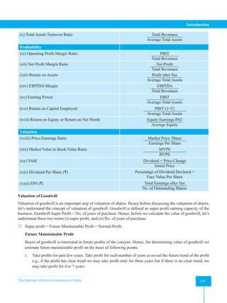 The Institute of Cost Accountants of India 195
Introduction
(x) Total Assets Turnover Ratio Total Revenues
Average Total Assets
Profitability
(xi) Operating Profit Margin Ratio PBIT
Total Revenues
(xii) Net Profit Margin Ratio Net Profit
Total Revenues
(xiii) Return on Assets Profit after Tax
Average Total Assets
(xiv) EBITDA Margin EBITDA
Total Revenues
(xv) Earning Power EBIT
Average Total Assets
(xvi) Return on Capital Employed PBIT (1 ̶ T)
Average Total Assets
(xvii) Return on Equity or Return on Net Worth Equity Earnings/PAT
Average Equity
Valuation
(xviii) Price-Earnings Ratio Market Price /Share
Earnings Per Share
(xix) Market Value to Book Value Ratio MVPS
BVPS
(xx) Yield Dividend + Price Change
Initial Price
(xxi) Dividend Per Share (`) Percentage of Dividend Declared ×
Face Value Per Share
(xxii) EPS (`) Total Earnings after Tax
No. of Outstanding Shares
Valuation of Goodwill
Valuation of goodwill is an important step of valuation of shares. Hence before discussing the valuation of shares,
let’s understand the concept of valuation of goodwill. Goodwill is defined as super profit earning capacity of the
business. Goodwill Super Profit × No. of years of purchase. Hence, before we calculate the value of goodwill, let’s
understand these two terms (i) super profit, and (ii) No. of years of purchase.
 Super profit = Future Maintainable Profit ̶ Normal Profit.
Future Maintainable Profit
Buyer of goodwill is interested in future profits of the concern. Hence, for determining value of goodwill we
estimate future maintainable profit on the basis of following points:
i. Take profits for past few years. Take profit for such number of years as reveal the future trend of the profit
e.g., if the profit has clear trend we may take profit only for three years but if there is no clear trend, we
may take profit for 4 to 7 years.
 