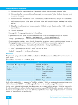 Strategic Financial Management
196 The Institute of Cost Accountants of India
196
ii. Eliminate the effect of non-trade items. For example: Income from investment of surplus funds.
iii. Eliminate the effect of abnormal items, for example, loss on account of strike, flood, etc. abnormal profit
on account of war, etc.
iv. Eliminate the effect of such items which occurred in the past but which are not likely to take in the future.
v. Take average of profits. If the profits have clear trend, take weighted average, otherwise lake simple
average.
vi. Take effect of such transactions into consideration which did not take place in past but which would take
place in future.
vii. Consider income tax.
Normal profit = Average capital employed × Normal Rate
Capital employed, here, means owners investment in trade assets (excluding goodwill) of the business.
Average Capital Employed =
Opening Capital Employed + Closing Capital Employed
2
If opening capital employed is not given in the question, we assume opening capital employed is equal to
closing capital employed minus current year’s post-tax profit. Hence average capital employed:
=
(Closing Capital Employed - Current Year Post Tax Profit) + Closing Capital Employed
2
= Closing Capital Employed - Half of Current Year Post Tax profit.
Goodwill = Super profit × No. of years of purchase.
Illustration 1
Negotiation is going on for transfer of A Ltd. on the basis of the balance sheet and the additional information as
given below:
Balance Sheet of A Ltd. as on 31st March, 2021
(`) (`)
Share capital (`10 fully paid up) 10,00,000 Goodwill 1,00,000
Reserve and surplus 4,00,000 Land and building 3,00,000
Creditors 3,00,000 Plant and machinery 8,00,000
Trade Investments 1,00,000
Stock 2,00,000
Debtors 1,50,000
Cash and bank 50,000
Total 17,00,000 Total 17,00,000
Profit before tax for 2020-21 amounted to `6,00,000 including `10,000 as interest on investment. However, an
additional amount of `50,000 p.a. shall be required to be spent for smooth running of the business.
Market values of land & buildings and plant & machinery are estimated at `9,00,000 and `10,00,000 respectively.
In order to match the above figures further depreciation to the extent of `40,000 should be taken into consideration.
Income tax rate may be taken at 50 per cent. Return on capital at the rate of 10 per cent post tax may be considered
normal for this business at the present stage.
 