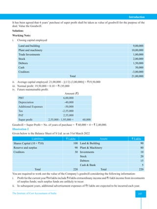 The Institute of Cost Accountants of India 197
Introduction
It has been agreed that 4 years’ purchase of super profit shall be taken as value of goodwill for the purpose of the
deal. Value the Goodwill.
Solution:
Working Note:
i. Closing capital employed
Land and building 9,00,000
Plant and machinery 10,00,000
Trade Investments 1,00,000
Stock 2,00,000
Debtors 1,50,000
Cash 50,000
Creditors -3,00,000
Total 21,00,000
ii. Average capital employed: 21,00,000 – [(1/2) (3,00,000)] = `19,50,000
iii. Normal profit: 19,50,000 × 0.10 = `1,95,000
iv. Future maintainable profit:
						Amount (`)
PBT 6,00,000
Depreciation -40,000
Additional Expenses -50,000
Tax -2,55,000
PAT 2,55,000
Super profit 2,55,000 - 1,95,000 = 60,000
Goodwill = Super Profit × No. of years of purchase = ` 60,000 × 4 = ` 2,40,000.
Illustration 2
Given below is the Balance Sheet of S Ltd. as on 31st March 2022
Liabilities ` Lakhs Assets ` Lakhs
Shares Capital (10 × `10) 100 Land & Building 90
Reserve and surplus 90 Plant & Machinery 80
Creditors 30 Investments 10
Stock 20
Debtors 15
Cash & Bank 5
Total 220 Total 220
You are required to work out the value of the Company’s goodwill considering the following information:
i. Profit for the current year `64 lakhs include `4 lakhs extraordinary income and `1 lakh income from investments
of surplus funds; such surplus funds are unlikely to recur.
ii. In subsequent years, additional advertisement expenses of `5 lakhs are expected to be incurred each year.
 