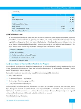 The Institute of Cost Accountants of India 9
Investment Decisions, Project Planning and Control
Alternatively,
` `
PAT 1,05,000
Add: Depreciation 1,00,000
2,05,000
Add: Interest Net of Taxes:
Total Interest 50,000
Less: Tax on Interest (30%) 15,000 35,000
Net Cash Inflow after Taxes 2,40,000
(iii) Terminal Cash Flow:
At the end of the economic life of the asset or at the time of termination of the project, usually some additional
cash inflows occur in addition to the operating cash inflows, viz., salvage value of the asset, release of working
capital (the working capital that is introduced at the beginning will no longer be required at the end of the life
of the asset or at the termination of the project). Moreover, tax impact on gain or loss on sale of the asset if the
block of asset ceases to exist may also lead to some equivalent cash inflow or outflow.
Terminal Cash Inflow:
Salvage or Scrap Value
(+) Tax Savings on Loss on Sale of Asset; or
(-) Tax Burden on Gain on Sale of Asset
(+) Release of Working Capital
1.1.2 Importance of Relevant Cost Analysis for Projects
Relevant costs or revenues are those expected future costs or revenues that differ among alternative courses of
action. It is a future cost/revenue that would arise as a direct consequence of the decision under review and it differs
among the alternative courses of action.
Relevant cost analysis or relevant costing is used for various managerial decisions like:
 Make or buy decision
 Accepting or rejecting a special order
 Continuing or discontinuing a product line
 Using scarce resources optimally, etc.
In the context of investment decisions, incremental cash flows are considered as relevant. The sunk costs, which
have already been incurred, or committed costs which are committed to be incurred in future, are considered as
irrelevant, as it will have no impact on whatever decisions are taken. However, the opportunity costs, imputed
costs, out of pocket costs, avoidable costs and differential costs are relevant.
Consider the following illustration.
 