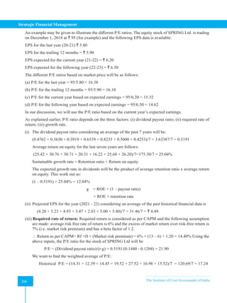 Strategic Financial Management
206 The Institute of Cost Accountants of India
206
An example may be given to illustrate the different P/E ratios. The equity stock of SPRING Ltd. is trading
on December 1, 2018 at ` 95 (for example) and the following EPS data is available:
EPS for the last year (20-21) ` 5.80
EPS for the trailing 12 months = ` 5.90
EPS expected for the current year (21-22) = ` 6.20
EPS expected for the following year (22-23) = ` 6.50
The different P/E ratios based on market price will be as follows:
(a) P/E for the last year = 95/5.80 = 16.38
(b) P/E for the trailing 12 months = 95/5.90 = 16.10
(c) P/E for the current year based on expected earnings = 95/6.20 = 15.32
(d) P/E for the following year based on expected earnings = 95/6.50 = 14.62
In our discussion, we will use the P/E ratio based on the current year’s expected earnings.
As explained earlier, P/E ratio depends on the three factors: (i) dividend payout ratio; (ii) required rate of
return; (iii) growth rate.
(i) The dividend payout ratio considering an average of the past 7 years will be:
(0.4762 + 0.3630 + 0.3919 + 0.6539 + 0.8235 + 0.5000 + 0.4253)/7 = 3.63387/7 = 0.5191
Average return on equity for the last seven years are follows:
(25.42 + 30.76 + 30.71 + 20.31 + 16.22 + 25.68 + 26.20)/7=175.30/7 = 25.04%
Sustainable growth rate = Retention ratio × Return on equity
The expected growth rate in dividends will be the product of average retention ratio x average return
on equity. This work out as:
(1 – 0.5191) × 25.04% = 12.04%
g = ROE × (1 – payout ratio)
= ROE × retention rate
(ii) Projected EPS for the year (2021 - 22) considering an average of the past historical financial data is
(4.20 + 5.23 + 4.93 + 3.47 + 2.83 + 5.00 + 5.80)/7 = 31.46/7 = ` 4.49.
(iii) Required rate of return: Required return is considered as per CAPM and the following assumption
are made: average risk free rate of return is 6% and the excess of market return over risk-free return is
7% (i.e. market risk premium) and has a beta factor of 1.2.
 Return as per CAPM= Rf +ẞ × (Market risk premium) = 6% + (13 – 6) × 1.20 = 14.40% Using the
above inputs, the P/E ratio for the stock of SPRING Ltd will be
P/E = (Dividend payout ratio)/(r-g) = 0.5191/(0.1440 - 0.1204) = 21.90
We want to find the weighted average of P/E:
Historical P/E = (14.31 + 12.39 + 14.45 + 19.52 + 27.52 + 16.98 + 15.52)/7 = 120.69/7 = 17.24
 