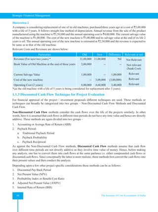 Strategic Financial Management
10 The Institute of Cost Accountants of India
Illustration 2
A company is considering replacement of one of its old machines, purchased three years ago at a cost of `5,00,000
with a life of 5 years. It follows straight line method of depreciation. Annual revenue from the sale of the product
manufactured using the machine is `5,50,000 and the annual operating cost is `4,00,000. The current salvage value
of the machine is `1,00,000. The cost of the new machine is `3,00,000 and its salvage value at the end of its life 2
years is nil. The annual operating cost of the new machine is estimated at `2,30,000 and the revenue is expected to
be same as to that of the old machine.
Relevant Costs and Revenues are shown below:
Particulars Old New Difference Relevant or not
Revenue (For next two years) *
Book Value of Old Machine at the end of three years
Current Salvage Value
Cost of the new machine
Operating Cost (2 years)
11,00,000
2,00,000
1,00,000
--
8,00,000
11,00,000
--
--
3,00,000
4,60,000
Nil
--
1,00,000
(3,00,000)
3,40,000
Not Relevant
Not relevant
(Sunk Cost)
Relevant
Relevant
Relevant
*(as the old machine with a life of 5 years is being considered for replacement after 3 years)
1.1.3 Discounted Cash Flow Technique for Project Evaluation
For financial appraisal of the project / investment proposals different techniques are used. These methods or
techniques can broadly be categorized into two groups – Non-Discounted Cash Flow Methods and Discounted
Cash Flow.
Non-Discounted Cash Flow methods consider the cash flows over the life of the projects similarly. In other
words, here it is assumed that cash flows in different time periods do not have any time value and hence are directly
additive. These methods are again divided into two groups –
1. Accounting or Average Rate of Return (ARR)
2. Payback Period:
a. Traditional Payback Period
b. Payback Profitability
c. Payback Reciprocal
As against the Non-Discounted Cash Flow methods, Discounted Cash Flow methods assume that cash flow
over different time periods are not directly additive as they involve time value of money. Hence, before making
any analysis, one has to convert them into cash flows at the same parlance i.e. either compounded cash flows or
discounted cash flows. Since conceptually the latter is more realistic, these methods first convert the cash flows into
their present values and then conduct the analysis.
Depending upon a few other project specific considerations these methods can be as follows:
1. Discounted Pay Back Period
2. Net Present Value (NPV)
3. Profitability Index or Benefit Cost Ratio
4. Adjusted Net Present Value (ANPV)
5. Internal Rate of Return (IRR)
 