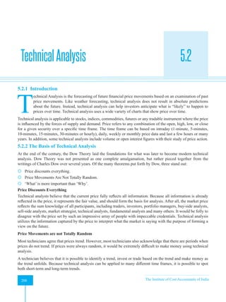Strategic Financial Management
208 The Institute of Cost Accountants of India
208
TechnicalAnalysis 5.2
A
5.2.1 Introduction
T
echnical Analysis is the forecasting of future financial price movements based on an examination of past
price movements. Like weather forecasting, technical analysis does not result in absolute predictions
about the future. Instead, technical analysis can help investors anticipate what is “likely” to happen to
prices over time. Technical analysis uses a wide variety of charts that show price over time.
Technical analysis is applicable to stocks, indices, commodities, futures or any tradable instrument where the price
is influenced by the forces of supply and demand. Price refers to any combination of the open, high, low, or close
for a given security over a specific time frame. The time frame can be based on intraday (1-minute, 5-minutes,
10-minutes, 15-minutes, 30-minutes or hourly), daily, weekly or monthly price data and last a few hours or many
years. In addition, some technical analysts include volume or open interest figures with their study of price action.
5.2.2 The Basis of Technical Analysis
At the end of the century, the Dow Theory laid the foundations for what was later to become modern technical
analysis. Dow Theory was not presented as one complete amalgamation, but rather pieced together from the
writings of Charles Dow over several years. Of the many theorems put forth by Dow, three stand out:
 Price discounts everything.
 Price Movements Are Not Totally Random.
 ‘What’ is more important than ‘Why’.
Price Discounts Everything
Technical analysts believe that the current price fully reflects all information. Because all information is already
reflected in the price, it represents the fair value, and should form the basis for analysis. After all, the market price
reflects the sum knowledge of all participants, including traders, investors, portfolio managers, buy-side analysts,
sell-side analysts, market strategist, technical analysts, fundamental analysts and many others. It would be folly to
disagree with the price set by such an impressive array of people with impeccable credentials. Technical analysis
utilizes the information captured by the price to interpret what the market is saying with the purpose of forming a
view on the future.
Price Movements are not Totally Random
Most technicians agree that prices trend. However, most technicians also acknowledge that there are periods when
prices do not trend. If prices were always random, it would be extremely difficult to make money using technical
analysis.
A technician believes that it is possible to identify a trend, invest or trade based on the trend and make money as
the trend unfolds. Because technical analysis can be applied to many different time frames, it is possible to spot
both short-term and long-term trends.
 